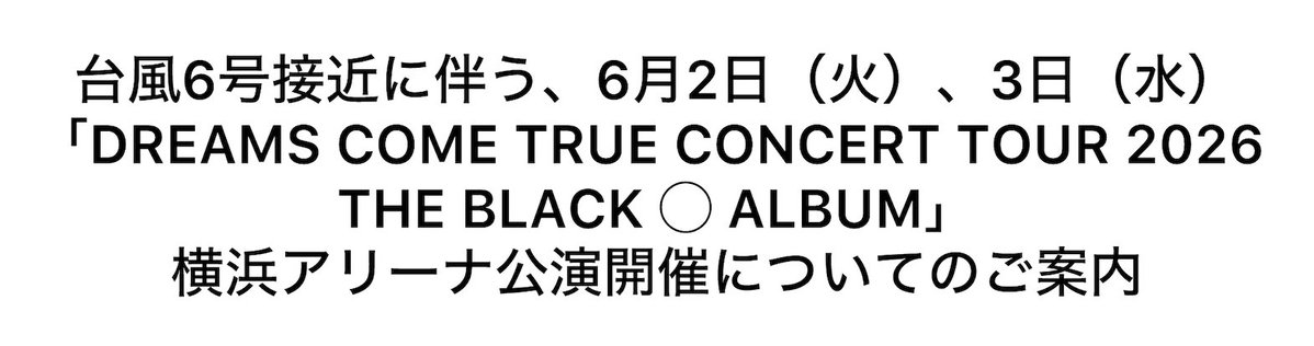 dcte_staff's tweet photo. 台風6号接近に伴う、6月2日（火）、3日（水）「DREAMS COME TRUE CONCERT TOUR 2026 
THE BLACK ◯ ALBUM」横浜アリーナ公演
開催についてのご案内

6月2日（火）、3日（水）横浜アリーナにて
開催を予定しております
「DREAMS COME TRUE CONCERT TOUR 2026 
THE BLACK ◯ ALBUM」にご来場いただく皆様へ
公演開催に関する大切なお知らせです。
現在、台風6号が関東方面接近に伴い、
公演開催について関係各所と協議を重ねております。
現時点では、両日公演とも予定通り開催する方向で
準備を進めておりますが、今後の台風の進路や勢力、
交通機関の運行状況などにより、公演開催に影響が
生じる可能性がございます。

 横浜アリーナ公演開催に関する最新情報は、
DREAMS COME TRUEオフィシャルサイトおよび

公式SNSにて随時ご案内いたしますので、
ご来場前に必ず最新情報をご確認ください。
ご来場を楽しみにされている皆様にはご心配を
おかけいたしますが、何卒ご理解ご協力を
賜りますよう、よろしくお願い申し上げます。

＜情報掲載先＞
▼DREAMS COME TRUEオフィシャルサイト
https://t.co/YWBbcTqCHd
▼X
https://t.co/AC1nOXt4jH
▼Instagram
https://t.co/4S0MQO4B4D
▼Facebook
https://t.co/yPNtNjSUt9

2026年6月1日
株式会社ディーシーティーエンタテインメント