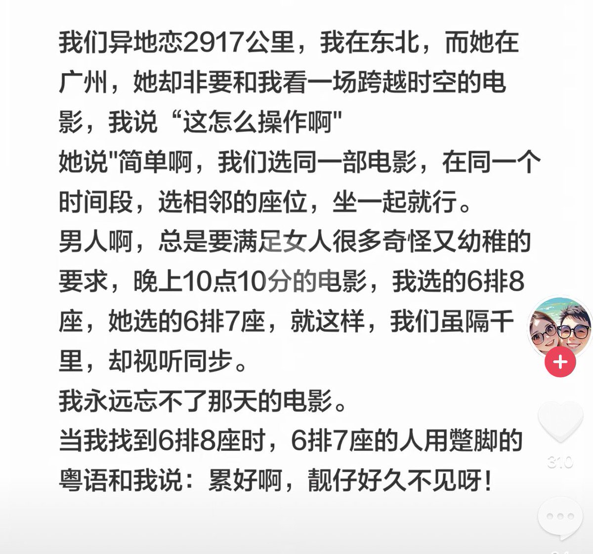 jinchenma_ai's tweet photo. 我们异地恋2917公里，我在东北，而她在广州，她却非要和我看一场跨越时空的电影，我说“这怎么操作啊”

她说"简单啊，我们选同一部电影，在同一个时间段，选相邻的座位，坐一起就行。

男人啊，总是要满足女人很多奇怪又幼稚的要求。

晚上10点10分的电影，我选的6排8
座，她选的6排7座，就这样，我们虽隔干里，却视听同步。

我永远忘不了那天的电影。

当我找到6排8座时，6排7座的人用蹩脚的粤语和我说：累好啊，靓仔好久不见呀！