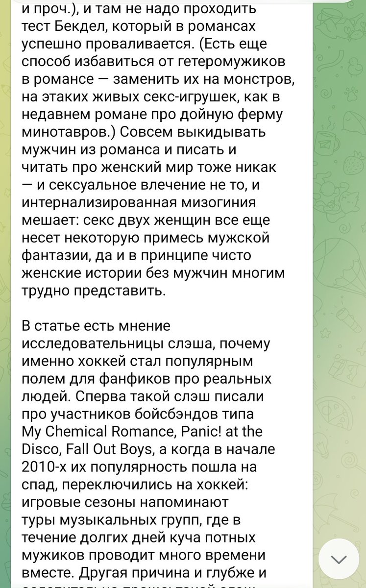 inmon2022's tweet photo. Никогда такого не было и вот опять!

Гейский гей в телеграмме рассказывает про гейские книжки (я не подписана, мне кинули ссылку). И всё шло нормально, но как только дошло до фанфиков, мы видим ту же риторику, что и 30 лет назад, с теми же презрительными интонациями, с тем же оттопыриванием пальчика. Фу, мерзкие женщины читают порнуху с мужиками. Фетишистки небось! 

В комментариях к пересказу нашумевшей статьи автор этой телеграмм простыни идёт дальше и не стесняется показывать свое мнение о фудзеси. И хотелось бы конечно обвинить автора в мизогинии потому что он мужик, но мы видели такие же фразы, такие же обвинения и от женщин. Автор наверное думает, что его ориентация  даёт ему индульгенцию на обсуждение слэша и яоя, ведь он знает как ебутся мужики в реале.

И ещё этот вечный поиск одного универсального ответа на то, почему женщины пишут эротику, которая нравится ИМ. И авторы статей в жёлтой прессе уже не знают с какой стороны зайти, что ещё приплести из теорий. И психологию такую и психологию сякую, лишь бы новом словом обозвать фанфикеров, не прибегая к слову, которым они реально хотят назвать всех женщин - извращенки. Фетишистки вроде звучит по-научному, значит можно так оскорблять фанатов слэша.

Жанр литературы существует уже лет 70, но мы все равно вынужденны оправдываться за него. Перед мужчинами, церковью, государством, матерями, подругами, и даже, геями! И никто из этих людей не удосуживается познакомиться с жанром, зайти посмотреть на ту же технофилию, у которой бешеное разнообразие, нет, эти люди не могут справиться даже с базой, просто с обычной романтикой. 

И ладно бы говорили о реально серых и проблемных зонах женской эротики, так ведь все сошли с ума по несчастным хоккеистам. Господи, да они рядом не стояли с тем, что действительно происходит в слэше и  яое. Это как посмотрев только Наруто написать статью про все аниме, поиграв в одну игру про весь геймдев, послушав один альбом о всей современной музыке. 

Знаете что у нас реально актуальная проблема сейчас в BL? Азиатские фанатки boylove гомофобки. Да, эта хуйня снова с нами. Оказывается несмотря на весь прогресс, в Японии все ещё женщины одной рукой читают яой, а другой запрещают геев. Вот как у них мозг работает? Мы 30 лет слышим про это, уже и ней браки в Азии разрешили, уже и Китай запрещает дискриминацию, а японские фанаты снова с нами! И не они одни! 

Потому что одна из множества теорий о том, почему женщины любят сладких мальчиков в фанфиках и бл верна - это мечта, что однажды он выберет ТЕБЯ. но так же верны ещё штук 10 других теорий. Потому что нет единого простого ответа. Перестаньте уже позориться в интернете с нападками на несчастных хоккеистов. Почитайте хоть что-нибудь ещё!