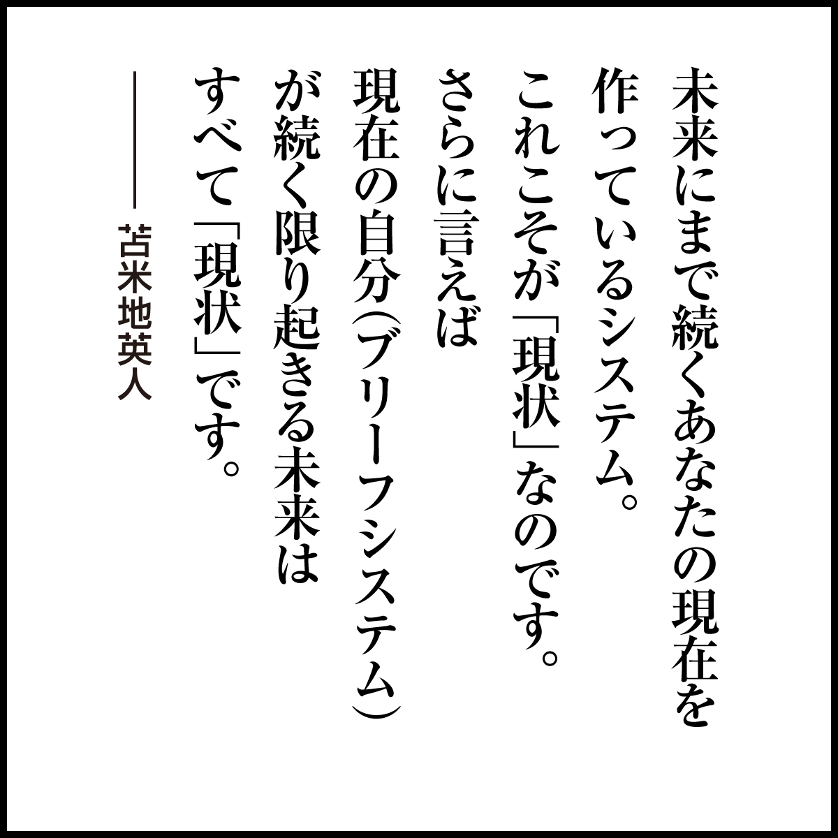 DrT_Information's tweet photo. 未来にまで続くあなたの現在を
作っているシステム。
これこそが「現状」なのです。
さらに言えば
現在の自分（ブリーフシステム）
が続く限り起きる未来は
すべて「現状」です。

#苫米地英人 #名言 https://t.co/4OTx2AfFTb