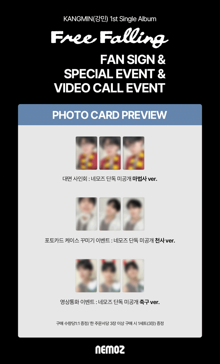 nemoz_lab's tweet photo. KANGMIN 1st Single Album [Free Falling]
✨ FAN SIGN & SPECIAL & VIDEO CALL EVENT ✨

⭐️ 포토카드 프리뷰 공개 ⭐️

🚨판매 마감 D-DAY!
오늘 밤 23:59(KST)에 마감됩니다! 🚨

📢 마지막 구매 찬스, 절대 놓치지 마세요 💥

🎁 응모자 특전
대면 팬사인회 이벤트 : 마법사 ver.
포토카드 케이스 꾸미기 이벤트 : 천사 ver.
영상통화 이벤트 : 축구 ver.

🔗 FAN SIGN EVENT : https://t.co/CCG8tolnwR
🔗 SPECIAL EVENT : https://t.co/G6lURDwgSk
🔗 VIDEO CALL EVENT : https://t.co/R3QbNJZGbW

#강민 #KANGMIN
#네모즈 #NEMOZ