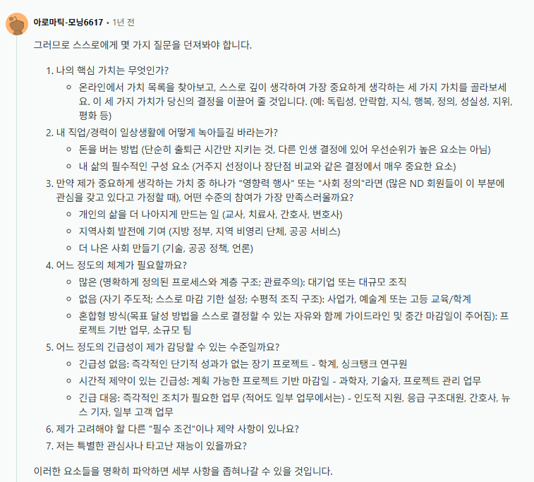 4_wonderfullife's tweet photo. AuDHD를 지닌 사람이 직업을 찾기 전 스스로에게 던져야 할 질문 리스트 

1. 나의 핵심 가치는 무엇인가?
-온라인에서 가치 목록을 찾아보고, 스스로 깊이 생각하여 가장 중요하게 생각하는 세 가지 가치를 골라보세요. 이 세 가지 가치가 당신의 결정을 이끌어 줄 것입니다. (예: 독립성, 안락함, 지식, 행복, 정의, 성실성, 지위, 평화 등)

2/ 내 직업/경력이 일상생활에 어떻게 녹아들길 바라는가?
-돈을 버는 방법 (단순히 출퇴근 시간만 지키는 것, 다른 인생 결정에 있어 우선순위가 높은 요소는 아님)
-내 삶의 필수적인 구성 요소 (거주지 선정이나 장단점 비교와 같은 결정에서 매우 중요한 요소)

3.만약 제가 중요하게 생각하는 가치 중 하나가 "영향력 행사" 또는 "사회 정의"라면 (많은 ND 회원들이 이 부분에 관심을 갖고 있다고 가정할 때), 어떤 수준의 참여가 가장 만족스러울까요?
-개인의 삶을 더 나아지게 만드는 일 (교사, 치료사, 간호사, 변호사)
-지역사회 발전에 기여 (지방 정부, 지역 비영리 단체, 공공 서비스)
-더 나은 사회 만들기 (기술, 공공 정책, 언론)

4.어느 정도의 체계가 필요할까요?
-많은 (명확하게 정의된 프로세스와 계층 구조; 관료주의): 대기업 또는 대규모 조직
-없음 (자기 주도적; 스스로 마감 기한 설정; 수평적 조직 구조): 사업가, 예술계 또는 고등 교육/학계
-혼합형 방식(목표 달성 방법을 스스로 결정할 수 있는 자유와 함께 가이드라인 및 중간 마감일이 주어짐): 프로젝트 기반 업무, 소규모 팀

5.어느 정도의 긴급성이 제가 감당할 수 있는 수준일까요?
-긴급성 없음: 즉각적인 단기적 성과가 없는 장기 프로젝트 - 학계, 싱크탱크 연구원
-시간적 제약이 있는 긴급성: 계획 가능한 프로젝트 기반 마감일 - 과학자, 기술자, 프로젝트 관리 업무
- 긴급 대응: 즉각적인 조치가 필요한 업무 (적어도 일부 업무에서는) - 인도적 지원, 응급 구조대원, 간호사, 뉴스 기자, 일부 고객 업무

6.제가 고려해야 할 다른 "필수 조건"이나 제약 사항이 있나요?

7.저는 특별한 관심사나 타고난 재능이 있을까요?

#포웰_ADHD팁