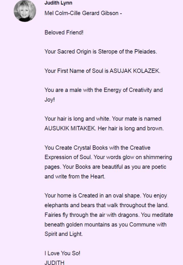 JOTACAHOS's tweet photo. 🌟 Famous People Readings by Judith

Continuing the series of readings made by Judith.

Today we share the reading of **Mel Gibson** (Mel Colm-Cille Gerard Gibson):

---

**Judith Lynn**  
**Mel Colm-Cille Gerard Gibson**

Beloved Friend!

Your Sacred Origin is Sterope of the Pleiades.

Your First Name of Soul is ASUJAK KOLAZEK.

You are a male with the Energy of Creativity and Joy!

Your hair is long and white. Your mate is named AUSUKIK MITAKEK. Her hair is long and brown.

You Create Crystal Books with the Creative Expression of Soul. Your words glow on shimmering pages. Your Books are beautiful as you are poetic and write from the Heart.

Your home is Created in an oval shape. You enjoy elephants and bears that walk throughout the land. Fairies fly through the air with dragons. You meditate beneath golden mountains as you Commune with Spirit and Light.

I Love You So!
JUDITH

---

With deep respect and love toward Judith and toward every soul walking its unique path of growth, learning and redemption.

I share these readings with gratitude and respect toward Judith and the original sharers @Notable_Souls, @MisbaaChuhal, @knowyourvitals and @spiritual_drunk.

Stay tuned ✨

#FamilyOfTaygeta #JudithLynne #Starseed #FamousSouls #MelGibson
