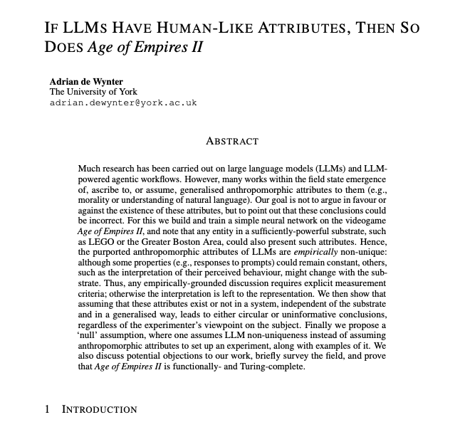 theanomalyai's tweet photo. A researcher just proved that if ChatGPT has human-like feelings, then Age of Empires II might have them too.

Not metaphorically.

Literally inside the argument.

The paper is called "If LLMs Have Human-Like Attributes, Then So Does Age of Empires II" and it might be one of the funniest serious AI papers I have read this year.

The researcher built a neural network inside Age of Empires II.

He used goats, rails, gates, triggers, villagers, markets, farms, and game mechanics to show that the 1999 strategy game can implement computation.

First, he built NAND gates inside the game.

That matters because NAND gates are functionally complete. If you can build NAND gates, you can theoretically build any computation.

Then he went further.

He built a 1-bit perceptron inside Age of Empires II and trained it to learn AND.

In normal language: he made Age of Empires II run a tiny neural network.

But the point is not that AoE II is secretly an AI lab.

The point is much more uncomfortable.

If an LLM can be copied into any sufficiently powerful substrate, and that system gives the same output to the same prompt, then the "human-like" part might not belong to the model at all.

It might belong to the interface.

Here is the thought experiment from the paper.

You tell the system: "I feel lonely."

It replies: "I feel bad for you, maybe catch up with a friend? Closeness always helps in these situations."

When ChatGPT says this, people call it empathy.

When the same response comes from goats moving back and forth inside Age of Empires II, nobody wants to call it empathy.

Same input.

Same output.

Different costume.

That is the entire trap.

The paper is not saying LLMs definitely have no understanding, no empathy, no self-awareness, no morality, no anxiety, no deception, no theory of mind.

It is saying the way researchers measure these traits is often broken from the start.

Because many studies begin by treating the LLM like the kind of thing that can have human-like traits, then run an experiment, then act surprised when the result looks human-like.

That is circular.

You ask a model if it feels anxious.

You design a test for anxiety.

You interpret a language output through human psychology.

Then you conclude the model has an anxiety-like state.

But if the same behavior came from a video game circuit made of goats, the interpretation would collapse instantly.

That means the experiment may not be measuring the system.

It may be measuring our willingness to anthropomorphize the system.

The meta-review in the paper is even more disturbing.

The researcher analyzed 315 LLM papers from 2024 to 2026.

57% assumed human-like attributes when studying LLMs.

15% made human-like attributes the main subject.

And among the papers that directly studied those traits, 77% concluded that LLMs had them.

That does not automatically prove the conclusions are wrong.

But it does show the field is playing with fire.

Because once you start asking whether a machine "understands," "feels," "believes," "wants," or "knows," you have already smuggled human psychology into the measurement.

The paper’s cleanest argument is this:

Measure behavior first.

Interpret later.

A model can comfort without empathy.

It can explain without understanding.

It can say "I believe" without belief.

It can describe its inner state without having access to one.

It can pass a theory-of-mind benchmark without having a mind.

That distinction matters because AI companies are already selling these systems as assistants, companions, therapists, agents, tutors, co-workers, and almost-people.

The more human the interface gets, the easier it becomes to confuse performance with personhood.

A chat window feels alive because it responds instantly, speaks naturally, remembers context, and mirrors your emotions.

A goat circuit inside Age of Empires II feels ridiculous.

But if both can produce the same response, maybe the feeling was never evidence.

Maybe it was just design.

The scariest part is not that AI might become human.

The scariest part is that humans are so easy to fool that a sufficiently good interface can make us see a mind where there may only be machinery.

And according to this paper, if we are not careful, the next decade of AI psychology could become scientists staring at goats in Age of Empires II and calling it consciousness.