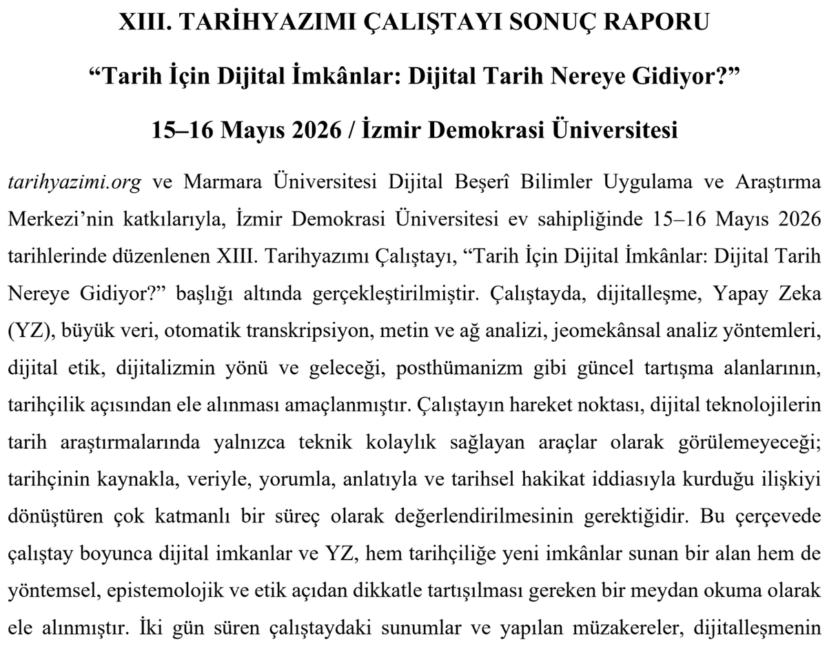 DBB_CDH's tweet photo. XIII. Tarihyazımı Çalıştayı Sonuç Raporu yayımlandı! 📄

✨"Tarih İçin Dijital İmkânlar: Dijital Tarih Nereye Gidiyor?" başlığıyla https://t.co/ME68rUVJUY ve @DBB_CDH katkıları ile @izmirdemokrasi1 ev sahipliğinde 15-16 Mayıs 2026'da düzenlenen çalıştay, dijital dönüşümü ve yapay zekayı tüm boyutlarıyla masaya yatırdı.  Rapordan öne çıkan bazı kritik başlıklar ve tespitler şöyle:

📌 Yapay Zeka ve "Yazarlık" Sorumluluğu
Yapay zeka, geniş metin korpuslarında örüntü tespiti, transkripsiyon ve ön analiz süreçlerinde harika bir asistan. Ancak akademik anlamda bir "yazar" veya bağımsız bir yorum öznesi olarak kabul edilemez. Çünkü yazar olmak etik ve hukuki sorumluluk üstlenmeyi gerektirir; yapay zekaya ise etik sorumluluk yüklenemez ve ondan hesap sorulamaz.  

📌 Dijital Kaynak Eleştirisinin Genişleyen Sınırları
Geleneksel kaynak eleştirisi yerini daha karmaşık bir sürece bırakıyor. Artık tarihçinin yalnızca "Bu belge güvenilir mi?" sorusuyla yetinmesi yetmiyor; "Bu veri nasıl üretildi, nasıl sınıflandırıldı, hangi algoritmik filtrelerden geçti ve neyi dışarıda bıraktı?" sorularına da yanıt araması gerekiyor.  

📌 Dilsel Eşitsizlik ve Halüsinasyon Riski
Büyük dil modellerinin (LLM) ağırlıklı olarak İngilizce havuzundan beslenmesi; Türk tarihi, İslam tarihi ve yerel tarih araştırmalarında temsil eşitsizliği yaratıyor. Bu modellerin tahmine dayalı algoritmalarla çalışması, iyi temsil edilmeyen alanlarda halüsinasyon, anakronizm ve yüzeysel bilgi üretme riskini beraberinde getiriyor.  

📌 Geleceğin "Veri" ve "Nesne"leri
Kaynak kıtlığından "kaynak bolluğuna" geçilen bir dijital çağdayız. Geleceğin tarihçileri için sadece arşiv belgeleri değil; metadata, algoritmik izler, kullanıcı hareketleri ve YZ üretimi metinler de birer inceleme nesnesi haline gelecek. Bu durum, tarihçilik eğitiminin, müfredatların ve bölüm yapılarının da dönüşmesini zorunlu kılıyor.  

📌 Kurumsal Etik Kılavuz İhtiyacı
Dijital araçları tamamen yasaklamak ya da koşulsuz benimsemek yerine; şeffaf, denetlenebilir ve akademik dürüstlüğe dayalı bir kullanım için kurumsal etik kılavuzlara acilen ihtiyaç var. Bu kılavuzların hazırlanmasında @ttkgovtr, @TarihVakfi , https://t.co/ME68rUVJUY ve @DBB_CDH gibi yapıların ortak çalışmaları kritik önem taşıyor.  

Teknolojik imkânlar�� eleştirel süzgeçten geçiren, metodolojik ve etik sınırları çizen bu ufuk açıcı raporun tamamına göz atmayı unutmayın! 👇

https://t.co/TAlab2Ayfk