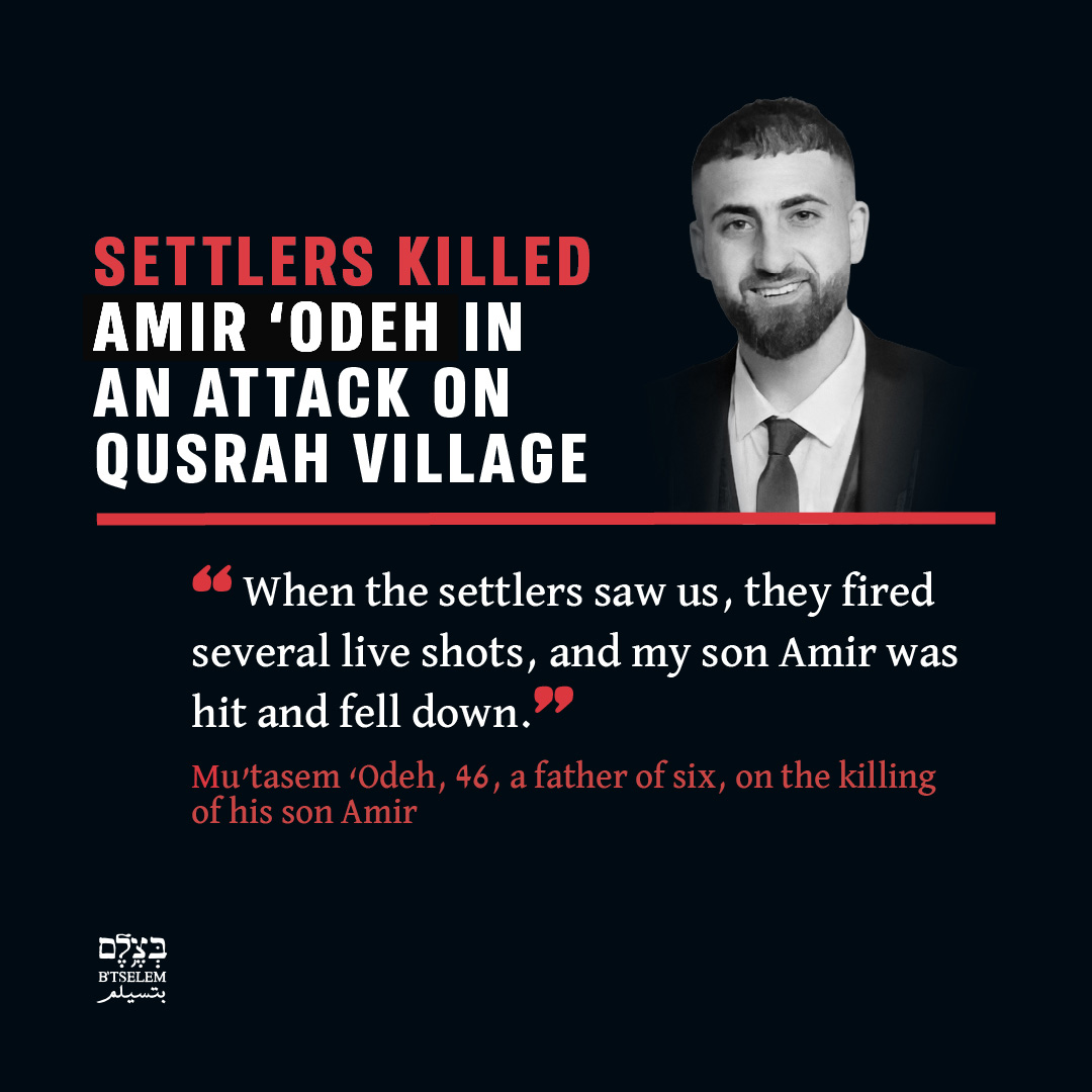 btselem's tweet photo. On Saturday, 14 March 2026, a group of Israeli settlers entered the village of Qusrah in Nablus District, some carrying clubs and slingshots and others with firearms. They smashed windows of homes, vandalized two cars and damaged other property.

About 10 village residents came to the families’ defense, including Mu’tasem ‘Odeh, 46, and his son Amir, 28. A confrontation developed and the settlers opened live fire at the residents. Amir ‘Odeh was shot in the chest, and two other residents were wounded in the legs.

Amir collapsed immediately, and when his father rushed to him, the settlers attacked him, beating him on the head with a club until he lost consciousness and then stabbing him in both legs. The settlers also beat the wounded Amir with clubs. They then moved away. Residents took Amir and Mu’tasem ‘Odeh to Rafidya Hospital in Nablus, where Amir was pronounced dead.

From October 2023 and to May 30, 2026, Israel killed 1,079 Palestinians in the West Bank, 35 of them killed by settlers. Under Israel’s apartheid regime, Palestinian lives continue to be treated as utterly expendable.

Read the full investigation >> https://t.co/xTVCne6FtR