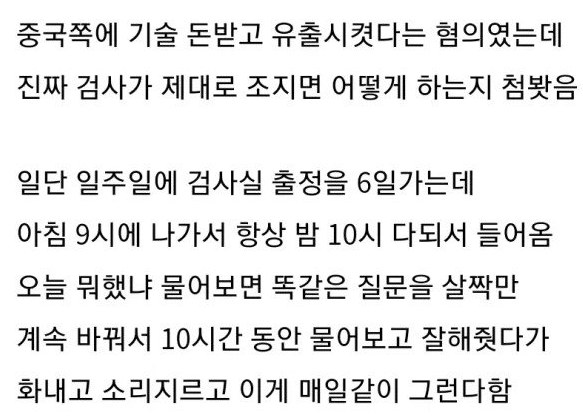 um_pp22's tweet photo. [산업스파이랑 교도소 같은 방 썼다는 사람]

중국에 돈받고 우리나라 유출시킨 혐의였다고 함.

검사실을 주6일가는데 
아침9시에 나가서 밤10시 다되서 들어옴.

쓰니가 뭐했냐고 물어보면
검사가 10시간 동안 잘해줬다가 소리지르고 
화냈다가를 매일 같이 했다고.

나중엔 새벽에 화장실에서 몰래 물틀고 울었다고 함.

재판만 2년걸린다고.. 

움프생각 .

우리나라 기술 유출한 건 나라팔아 먹는 행위랑 다를바 없다.
뭘잘했다고 우는지.
조사 기다리는 교도관이 힘들죠. 
우리나라 검사 일잘한다 . !!