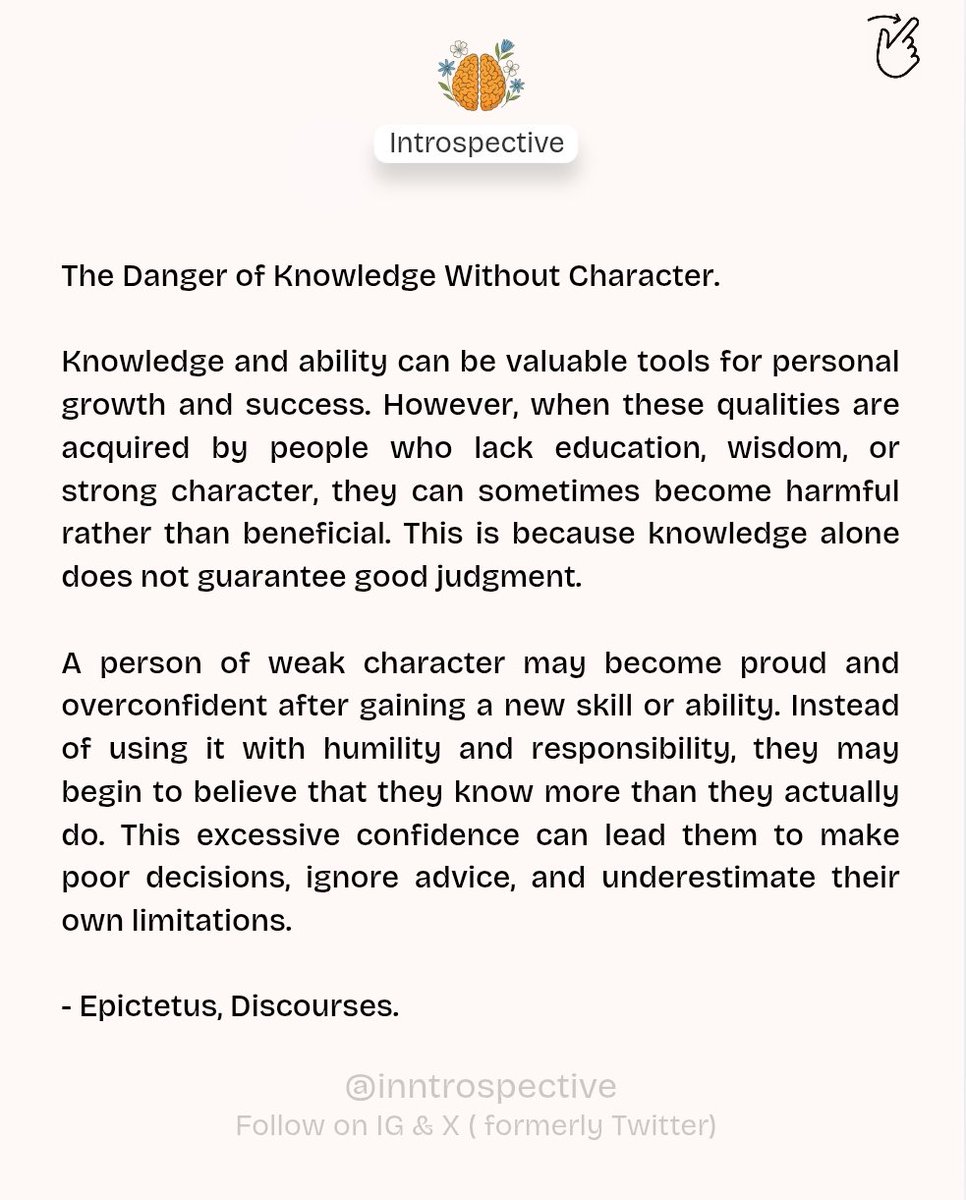 inntrospective's tweet photo. The Danger of Knowledge Without Character by  Epictetus, Discourses.

Knowledge and ability can be valuable tools for personal growth and success. However, when these qualities are acquired by people who lack education, wisdom, or strong character, they can sometimes become harmful rather than beneficial. This is because knowledge alone does not guarantee good judgment.

A person of weak character may become proud and overconfident after gaining a new skill or ability. Instead of using it with humility and responsibility, they may begin to believe that they know more than they actually do. This excessive confidence can lead them to make poor decisions, ignore advice, and underestimate their own limitations.