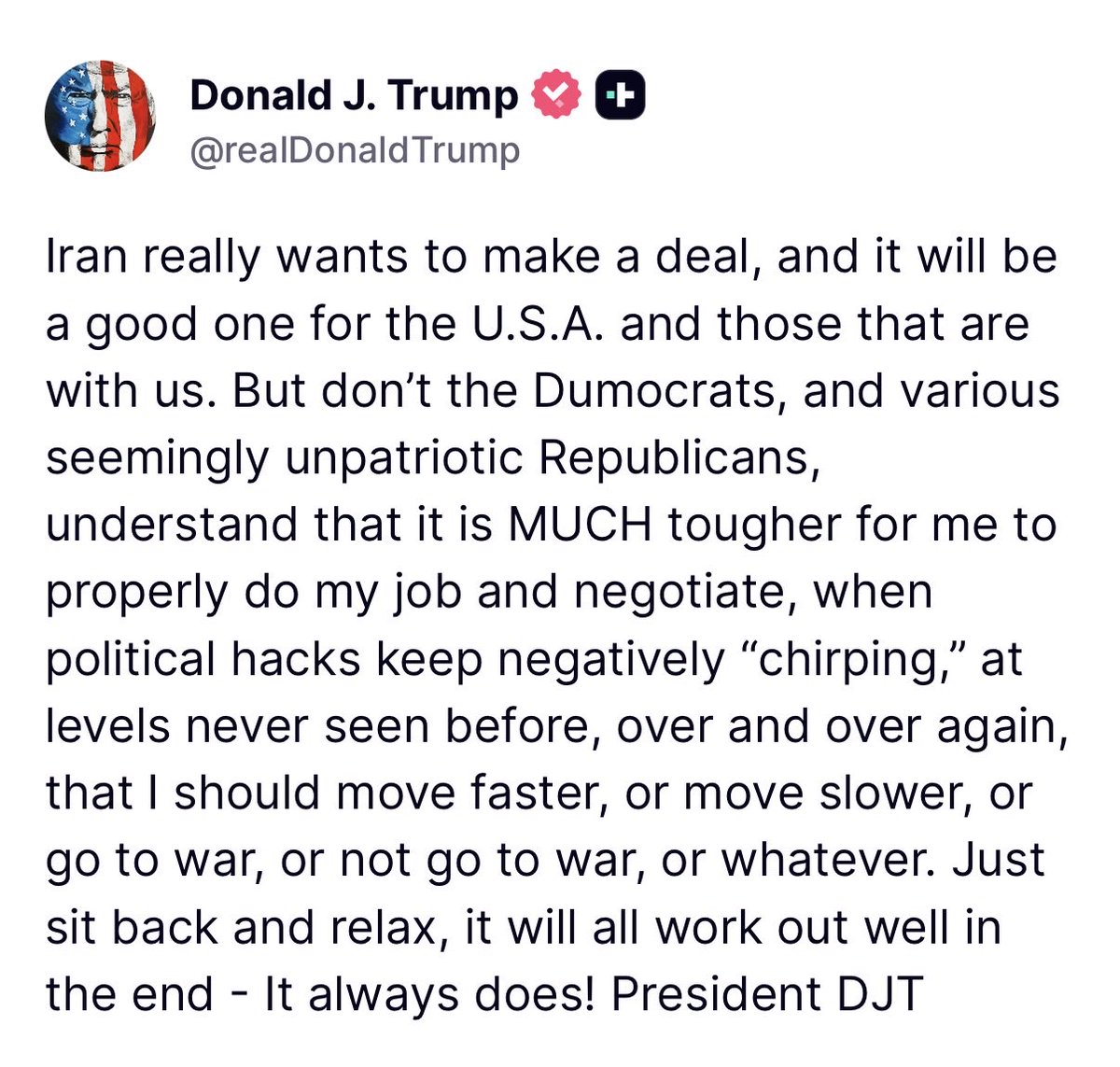 Javanmardi75's tweet photo. پرزیدنت ترامپ می‌گوید توافق احتمالی با جمهوری اسلامی، توافق خوبی برای آمریکا خواهد بود.

"ایران واقعاً می‌خواهد به یک توافق برسد و این توافق برای ایالات متحده و کسانی که با ما هستند، توافق خوبی خواهد بود. اما آیا دموکرات‌ها و برخی جمهوری‌خواهان ظاهراً غیرمیهن‌دوست درک نمی‌کنند که وقتی سیاست‌بازان فرصت‌طلب بارها و بارها در سطوحی بی‌سابقه اظهارنظرهای منفی‌ می‌کنند که من باید سریع‌تر عمل کنم، یا کندتر عمل کنم، یا به جنگ بروم، یا به جنگ نروم، یا هر چیز دیگری، انجام درست وظیفه‌ام و مذاکره برای من بسیار دشوارتر می‌شود؟ فقط بنشینید و آرام باشید، در نهایت همه چیز به خوبی پیش خواهد رفت، همیشه همین‌طور بوده است! پرزیدنت دی‌جی‌تی"