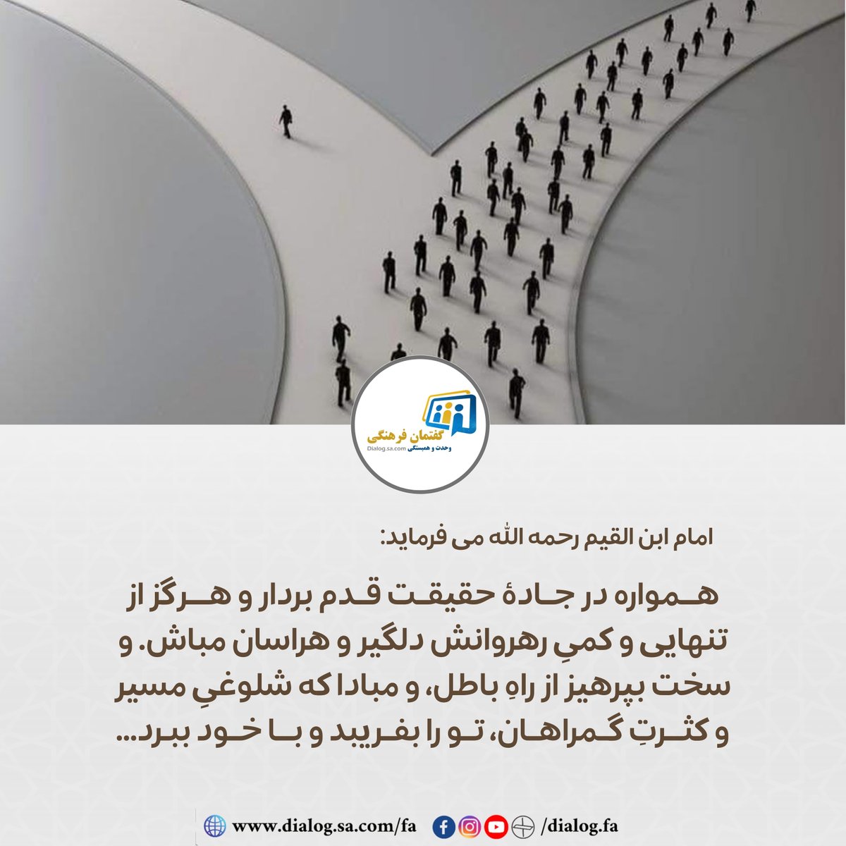 dialog_fa's tweet photo. امام ابن القیم رحمه الله می فرماید:
«همواره در جادهٔ حقیقت قدم بردار و هرگز از تنهایی و کمیِ رهروانش دلگیر و هراسان مباش. و سخت بپرهیز از راهِ باطل، و مبادا که شلوغیِ مسیر و کثرتِ گمراهان، تو را بفری��د و با خود ببرد...»
.
.
#گفتمان_فرهنگی #از_سخنان_علما https://t.co/4ZqjssOEPG