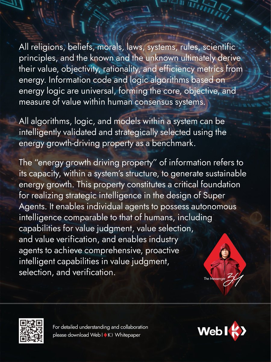 WebK_Official's tweet photo. All religions, beliefs, morals, laws, systems, rules, scientific principles, and the known and the unknown ultimately derive their value, objectivity, rationality, and efficiency metrics from energy. Information code and logic algorithms based on energy logic are universal, forming the core, objective, and measure of value within human consensus systems.

All algorithms, logic, and models within a system can be intelligently validated and strategically selected using the energy growth-driving property as a benchmark.
The “energy growth driving property” of information refers to its capacity, within a system’s structure, to generate sustainable energy growth. This property constitutes a critical foundation for realizing strategic intelligence in the design of Super Agents. It enables individual agents to possess autonomous intelligence comparable to that of humans, including capabilities for value judgment, value selection, and value verification, and enables industry agents to achieve comprehensive, proactive intelligent capabilities in value judgment, selection, and verification. #WEBK
🔗For more information, please visit: https://t.co/5jl3bnxOjH comand read our WEBKWhitepaper