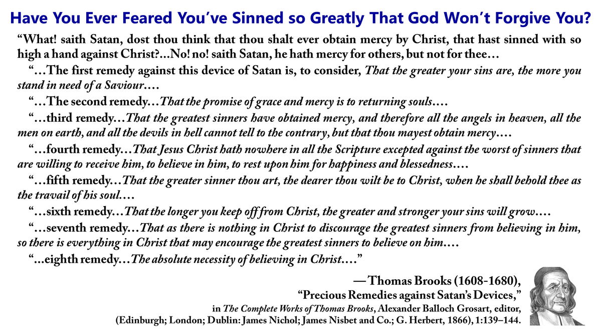 ronhenzel's tweet photo. Have You Ever Feared You’ve Sinned so Greatly That God Won’t Forgive You?

“What! saith Satan, dost thou think that thou shalt ever obtain mercy by Christ, that hast sinned with so high a hand against Christ?...No! no! saith Satan, he hath mercy for others, but not for thee…

“…The first remedy against this device of Satan is, to consider, That the greater your sins are, the more you stand in need of a Saviour.…

“…The second remedy…That the promise of grace and mercy is to returning souls.…

“…third remedy…That the greatest sinners have obtained mercy, and therefore all the angels in heaven, all the men on earth, and all the devils in hell cannot tell to the contrary, but that thou mayest obtain mercy.…

“…fourth remedy…That Jesus Christ hath nowhere in all the Scripture excepted against the worst of sinners that are willing to receive him, to believe in him, to rest upon him for happiness and blessedness.…

“…fifth remedy…That the greater sinner thou art, the dearer thou wilt be to Christ, when he shall behold thee as the travail of his soul.…

“…sixth remedy…That the longer you keep off from Christ, the greater and stronger your sins will grow.��

“…seventh remedy…That as there is nothing in Christ to discourage the greatest sinners from believing in him, so there is everything in Christ that may encourage the greatest sinners to believe on him.…

“...eighth remedy…The absolute necessity of believing in Christ.…”

— Thomas Brooks (1608-1680), “Precious Remedies against Satan’s Devices,” in The Complete Works of Thomas Brooks, Alexander Balloch Grosart, editor, (Edinburgh; London; Dublin: James Nichol; James Nisbet and Co.; G. Herbert, 1866), 1:139–144.