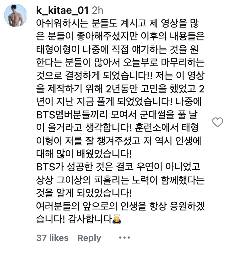 naver_taehyung's tweet photo. [Final Part] After Taehyung commented on his video, there were many mixed reactions and so this will be his last video.

(Final Video)
Thank you for listening to the training camp stories I shared about the time I spent with Taehyung hyung: Life is a series of choices.

👤Hello everyone, nice to meet you. Recently, Taehyung hyungnim found my video and left a comment and it sparked a big discussion. So I thought about it, lots of people came to find the posts, and many people felt that these kinds of stories should be told by Taehyung hyung himself, and many people voiced that concern. So I've decided that ending these updates with this last video today is best. The reason I made these videos in the first place was because I wanted to tell everyone that Taehyung hyung is a really good person. So i'll end this last video with something Taehyung hyung told me at the training camp. 

🐯Life is a series of choices.

He said that if you have a goal you truly want to achieve, then even when you face difficulties or make decisions that leave you wondering whether they're the right ones, once you eventually reach your goal, you'll realize that all of those choices were part of the journey that got you there. With that mindset, he said, you should live your life. Thank you everyone for watching my videos all this time.

Comment:
'There are also people who are disappointed and there were ppl who liked the videos. but because so many people said they would rather hear the remaining stories directly from Taehyung himself someday, I've decided to conclude it as of today!! I spent two years thinking about whether to make this video, and now, after two years, I finally ended up sharing it! I think a day will come when the BTS members gather together and share their military stories themselves! 

Taehyung hyung took great care of me during training camp, and I learned a lot about life as well. I realised that BTS's success was by no means a coincidence. Behind it were unimaginable amounts of hard work, blood, sweat, and sacrifice. I will always cheer for your future in life! Thank you. 🙇‍♂️