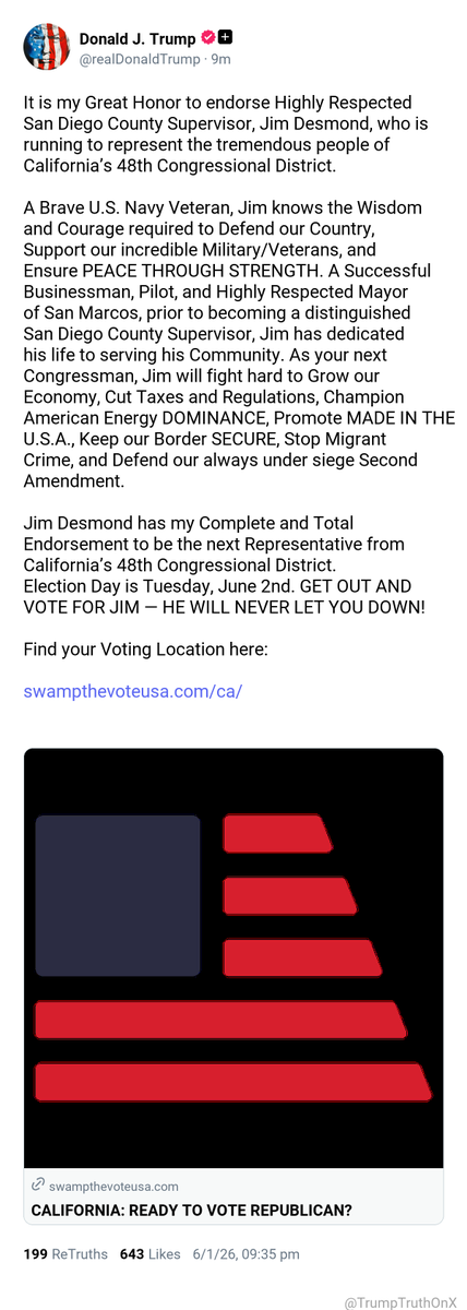 TrumpTruthOnX's tweet photo. It is my Great Honor to endorse Highly Respected San Diego County Supervisor, Jim Desmond, who is running to represent the tremendous people of California’s 48th Congressional District.

A Brave U.S. Navy Veteran, Jim knows the Wisdom and Courage required to Defend our Country, Support our incredible Military/Veterans, and Ensure PEACE THROUGH STRENGTH. A Successful Businessman, Pilot, and Highly Respected Mayor of San Marcos, prior to becoming a distinguished San Diego County Supervisor, Jim has dedicated his life to serving his Community. As your next Congressman, Jim will fight hard to Grow our Economy, Cut Taxes and Regulations, Champion American Energy DOMINANCE, Promote MADE IN THE U.S.A., Keep our Border SECURE, Stop Migrant Crime, and Defend our always under siege Second Amendment.

Jim Desmond has my Complete and Total Endorsement to be the next Representative from California’s 48th Congressional District. Election Day is Tuesday, June 2nd. GET OUT AND VOTE FOR JIM — HE WILL NEVER LET YOU DOWN!

Find your Voting Location here:

https://t.co/WXi7UoWrry

( TruthSocial: Jun 1 2026, 9:35 PM ET )​​​‍​​‌‍​​‌‍​​​​​​​‌‍​​​​​​​‌‍​​​​​​​​‌‍​​​​​​​​‌‍​​​​​​​​​​‌‍​​​​​‌‍​​​‌‍​​​​​​‌‍​​​‌‍​​‌‍​​​​​​​​‌‍​​​​​​​​​‌‍​‌‍​​​​​​​‌‍​​​​​​​​​​‌‍