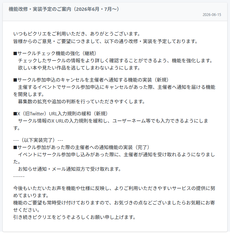 picrea_official's tweet photo. いつもピクリエをご利用いただき、ありがとうございます。皆様からのご要望につきまして、以下の通り改修を予定しております。

■サークルチェック機能の強化
チェックしたサークルの情報をより詳しく確認することができるよう、機能を強化します。

■申込のキャンセルを主催者へ通知する機能の実装
主催するイベントでサークル参加申込にキャンセルがあった際、主催者へ通知を届ける機能を開発します。
募集数の拡充や追加の判断を行っていただきやすくします。

■X（旧Twitter）URL入力規則の緩和
サークル情報のX URLの入力規則を緩和し、ユーザーネーム等でも入力できるようにします。

詳しくは「運営からのお知らせ」もご参照ください。
https://t.co/wnURjFTtsX

ご要望やお気づきの点などございましたら、お気軽にお声をお寄せください。
引き続きピクリエをどうぞよろしくお願い申し上げます。
