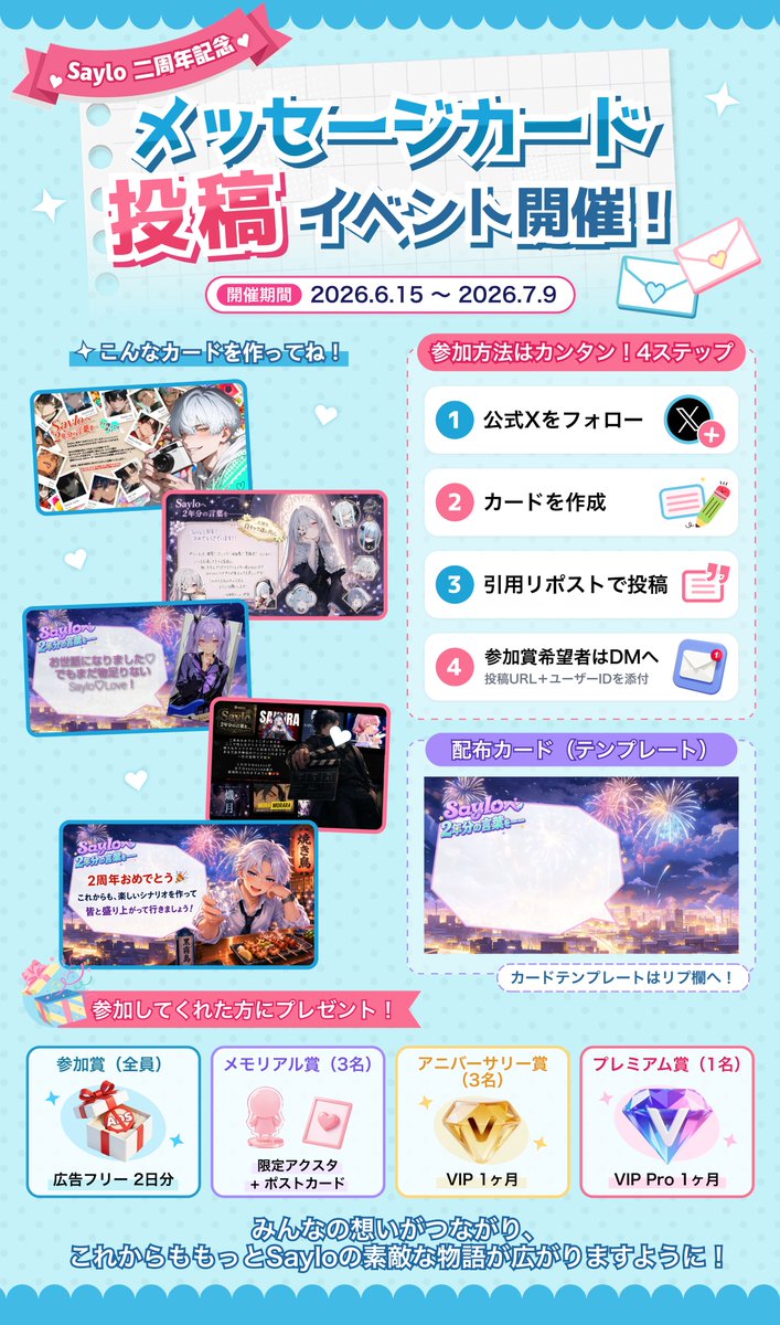 Saylo_Japan's tweet photo. 🎉 二周年メッセージカードイベント開催！

Sayloはまもなく二周年を迎えます🎂

この二年間、たくさんのキャラクターや物語が生まれ、皆さまの創作や応援に支えられてきました。

日々Sayloを楽しんでくださっている皆さま、そしてさまざまな変化の中でも温かく見守り、支えてくださった皆さまへ、心より感謝申し上げます。

そんな感謝の気持ちを込めて、二周年記念メッセージカードイベントを開催いたします💌

Sayloとの思い出、作品への想い、推しへのメッセージなどを、一枚のカードに残してみませんか？✨

参加者全員に参加賞をご用意！
さらに、抽選で限定アクスタやVIPなどの賞品も当たります🎁

ひとことメッセージだけでも大歓迎ですので、ぜひ気軽にご参加ください！

ーーーーーーーー

📅 開催期間
6/15 ～ 7/9 23:59

ーーーーーーーー
🎁 参加賞（全員）
広告フリープラン 2日分

🎂 メモリアル賞（3名）
あなたのオリジナルキャラクターで作る限定アクリルスタンド
＋二周年限定ポストカード

🎉 アニバーサリー賞（3名）
VIP 1ヶ月

✨ プレミアム賞（1名）
VIP Pro 1ヶ月

ーーーーーーーー
📝 参加方法
① @Saylo_Japan をフォロー
② メッセージカードを作成
③ このポストを引用リポストして、カード画像を投稿
④ 参加賞の受け取りを希望される方は、Saylo公式XのDMに「投稿URL」と「SayloユーザーID」を送付

ーーーーーーーー
📌 注意事項
・投稿されたカードは、公式SNS等で紹介・掲載させていただく場合があります。
・非公開アカウントの投稿は確認できない場合があります。
・当選者には、後日DMにてご連絡いたします。
・メモリアル賞のアクスタ制作に使用するキャラクターについては、当選後に個別確認を行う場合があります。
・SayloユーザーIDは、カード画像・ポスト本文・リプライには記載しないようお願いいたします。
・参加賞および各賞品の配布・ご連絡は、イベント終了後に順次行います。なお、DMへの個別返信は行っておりませんので、あらかじめご了承ください。

カードテンプレートはリプ欄へ👇

#Saylo #Saylo二周年