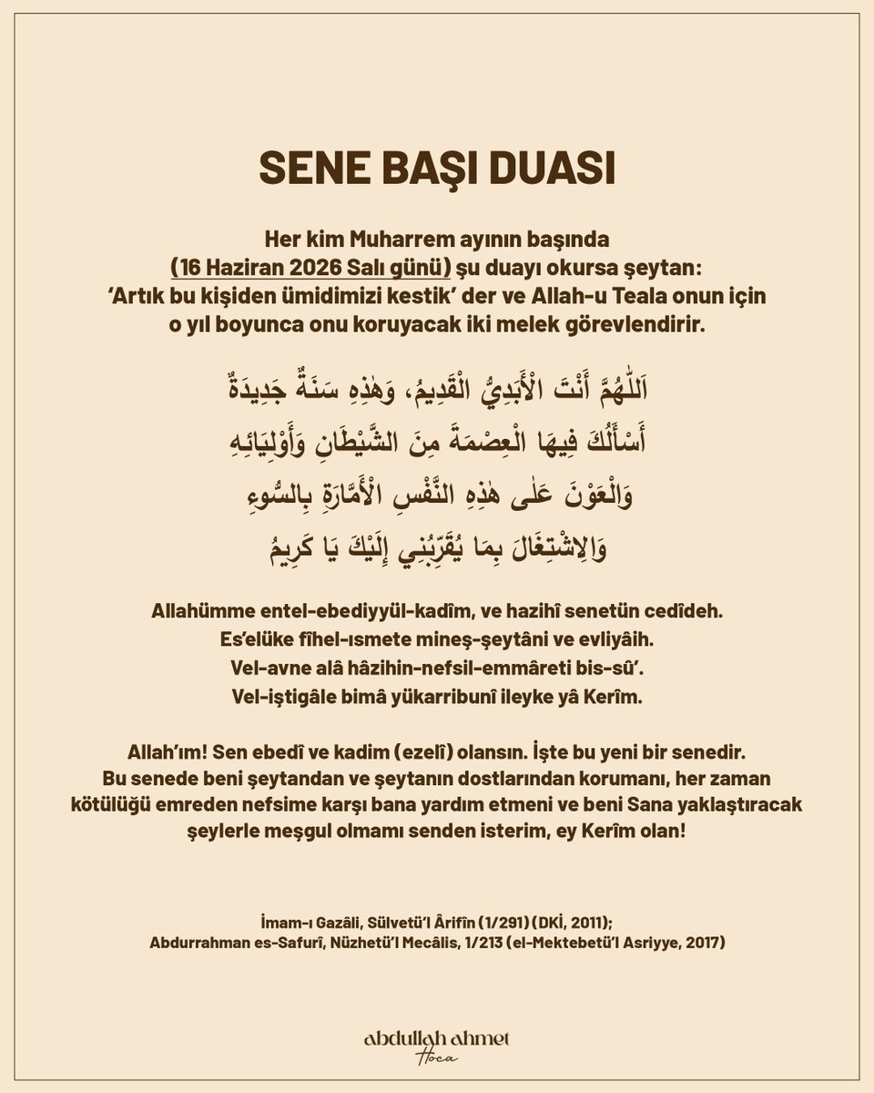 abdullahahmethc's tweet photo. 🤲 Sene Sonu ve Sene Başı Duaları 

Sene Sonu Duası:

Her kim Zilhicce ayının son gününde (15 Haziran 2026 Pazartesi günü) şu duayı okursa:

“Allah’ım! Bu yıl içinde işlediğim ve beni kendisinden nehyettiğin, Senin razı olmadığın şeyleri (günahları), unuttuğum halde Senin unutmamış olduğun şeyleri, Senin bana azabına gücün yettiği halde bana hilimle muamele ettiğin şeyleri ve Senin isyanına cüret ettikten sonra beni ondan tövbeye davet ettiğin günahları (itiraf ediyorum).

Allah’ım! Ben onlardan dolayı Senden bağışlanma diliyorum; beni bağışla. Yine bu yıl içinde Senin razı olduğun ve bana sevabını vadettiğin amelleri de yaptım. Allah’ım! Ey Kerim olan, ey celal ve ikram sahibi! Onları benden kabul et, senden olan ümidimi kesme. Ey Kerim olan Allah’ım!

Allah-u Teala Efendimiz Muhammed’e, onun âline ve sahabesine salât ve selâm eylesin.”

Şeytan: ‘Biz, bir sene boyunca (bu günahları işletmek için bunca zahmet çekip) yorulduk, o ise bir anda bu günahların hepsini bozdu.’ deyip yüzüne toprak saçarak kaçar.”

اللَّهُمَّ مَا عَمِلْتُهُ هَذِهِ السَّنَةِ مِمَّا نَهَيْتَنِي عَنْهُ وَلَمْ تَرْضَهُ وَنَسِيتُهُ وَلَمْ تَنْسَهُ وَحَلُمْتَ عَلَيَّ بَعْدَ قُدْرَتِكَ عَلَى
عُقُوبَتِي وَدَعَوْتَنِي إِلَى التَّوْبَةِ مِنْهُ بَعْدَ جَرَاءَتِي عَلَى مَعْصِيَتِكَ، اللَّهُمَّ فَإِنِّي أَسْتَغْفِرُكَ مِنْهُ فَاغْفِرْ لِي وَمَا
عَمِلْتُ فِيهِ مِنْ عَمَلٍ تَرْضَاهُ وَوَعَدْتَنِي عَلَيْهِ الثَّوَابَ، فَأَسْأَلُكَ اللَّهُمَّ يَا كَرِيمُ يَا ذَا الْجَلَالِ وَالْإِكْرَامِ أَنْ تَقْبَلَهُ
مِنِّي وَلَا تَقْطَعْ رَجَائِي مِنْكَ يَا كَرِيمُ وَصَلَّى اللَّهُ تَعَالَى عَلَى سَيِّدِنَا مُحَمَّدٍ وَعَلَى آلِهِ وَصَحْبِهِ وَسَلَّمَ

Allâhümme mâ amiltühû hâzihis-seneti mimmâ neheytenî anhü ve lem terdahû,
ve nesîtühû ve lem tensehû ve halümte aleyye ba'de kudratike alâ ukûbetî,
ve deavtenî ilet-tebveti minhü ba'de cerâetî alâ ma'siyetike,
Allâh��mme fe innî estağfiruke minhü fağfirlî ve mâ amiltü fîhi min amelin terdâhû,
ve vaadtenî aleyhis-sevâbe, fe es'elükallâhümme yâ kerîmü yâ zel-celâli vel-ikrâmi,
en takbelehû minnî ve lâ takta-a racâî minke yâ kerîmü
ve sallallâhu teâlâ alâ seyyidinâ muhammedin ve alâ âlihî ve sahbihî ve sellem.

Sene Başı Duası:

Her kim Muharrem ayının başında (16 Haziran 2026 Salı günü) şu duayı okursa şeytan: 'Artık bu kişiden ümidimizi kestik' der ve Allah-u Teala onun için o yıl boyunca onu koruyacak iki melek görevlendirir.

اللّٰهُمَّ أَنْتَ الْأَبَدِيُّ الْقَدِيمُ، وَهٰذِهِ سَنَةٌ جَدِيدَةٌ
أَسْأَلُكَ فِيهَا الْعِصْمَةَ مِنَ الشَّيْطَانِ وَأَوْلِيَائِهِ
وَالْعَوْنَ عَلٰى هٰذِهِ النَّفْسِ الْأَمَّارَةِ بِالسُّوءِ
وَالِاشْتِغَالَ بِمَا يُقَرِّبُنِي إِلَيْكَ يَا كَرِيمُ

Allahümme entel-ebediyyül-kadîm, ve hazihî senetün cedîdeh.
Es'elüke fîhel-ısmete mineş-şeytâni ve evliyâih.
Vel-avne alâ hâzihin-nefsil-emmâreti bis-sû'.
Vel-iştigâle bimâ yükarribunî ileyke yâ Kerîm.

Allah’ım! Sen ebedî ve kadim (ezelî) olansın. İşte bu yeni bir senedir. Bu senede beni şeytandan ve şeytanın dostlarından korumanı, her zaman kötülüğü emreden nefsime karşı bana yardım etmeni ve beni Sana yaklaştıracak şeylerle meşgul olmamı senden isterim, ey Kerîm olan!

İmam-ı Gazâli, Sülvetü’l Ârifîn (1/291) (DKİ, 2011); Abdurrahman es-Safurî, Nüzhetü’l Mecâlis, 1/213 (el-Mektebetü’l Asriyye, 2017)

#senesonuduası #senebaşıduası
