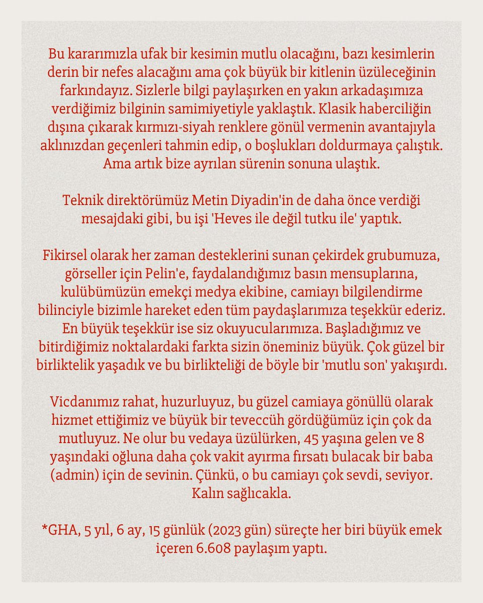 G_Birligi_Haber's tweet photo. VEDA...❤️🖤

Evet, başlığı görünce belki şaşkınlık yaşadınız… Ama biz yaklaşık 1.5 sene önce başlayan düşüncemizi sonunda karar aşamasına getirebildik.

Sayfalarca yazmak istiyoruz; Biliyoruz ki yine her kelimesi sonuna kadar okunacak. Ancak duygusallığa yenik düşmemek adına olabildiğince kısa tutacağız. 

2020 yılının son çeyreğinde Gençlerbirliği’nde işler yeterince rayından çıkmış, özellikle kırmızı-siyahlı kamuoyunun bilgilendirilmesi konusunda çarpıklıklar ve eksiklikler hiç olmadığı kadar artmıştı. Tam da o dönemde filizlendi Gençlerbirliği Haber Ajansı. İlk haberimizi 01 Aralık 2020’de paylaştığımızda bir şeyler başarabileceğimizi biliyor ama bu noktaya geleceğimizi tahmin etmiyorduk.

Haftada 2 antrenman, 1 maç sonucu haberinin bile çok görüldüğü Gençlerbirliği camiasına önemli bir bilgi akışı getirdik. Kaynak gösteren, konunun özünü anlatan ve detaylandıran haber şeklimizle beğeni kazandığımızı gördük. Mücadele ettiğimiz lig fark etmeksizin oluşturduğumuz haber standartını hep korumak için mücadele ettik. Hemen hemen her defasında, heyecanımızdan, mutluluğumuzdan ya da üzüntümüzden feragat edip, bilgi akışını aksatmamaya gayret ettik. En büyük gururumuz ise 5.5 seneyi aşan dönem de her bilgiyi kaydederek bu dönemin tarih yazarlığını yapmak oldu.

GHA hiçbir zaman ekonomik bir beklenti içine girmedi, bu noktada dikkatli davrandı ve gücünü de bu bağımsızlığından aldı. 5.5 sene boyunca her paydaştan bilgi toplamak, saygıyla karşılanmak aksi takdirde mümkün olmazdı.

Hayat akışındaki bu gönüllü mücadelemiz bizi dışarıda görünenden çok daha fazla yordu. Önce ‘Süper Lig’e çıktığımızda bu başarı ile veda edelim’ dedik, sonra Süper Lig’e yükselmişken çok daha yeni insanın bize ihtiyacı olabileceğini düşündük. Sonra Aralık 2025’te kuruluşumuzun 5. yılında veda etmeyi düşündük. Ama yönetim krizinin yaşardığı o dönemlerde camianın bize her zamankinden fazla ihtiyacı olduğuna karar verdik. Biz de o dönemde önemli bir rol oynayarak, sorumluluğumuzu yerine getirdik. 

Süper Lig’e yükselmemizle beraber medyanın gözü de iyiden iyiye kulübümüze döndü. 2020’de bilgiye ulaşamadığımız günlerden 2026’ya çok sayıda genç arkadaşımızın doğru bilgi için çabaladığını ve bizimle birlikte camiayı beslediğini görür olduk. Bu durumdan çok mutluyuz. Tüm bu yorgunluğun yanında bu gelişmenin de verdiği huzurla bu kez ‘veda’ düşüncemizi hayata geçiriyoruz.

Bu kararımızla ufak bir kesimin mutlu olacağını, bazı kesimlerin derin bir nefes alacağını ama çok büyük bir kitlenin üzüleceğinin farkındayız. Sizlerle bilgi paylaşırken en yakın arkadaşımıza verdiğimiz bilginin samimiyetiyle yaklaştık. Klasik haberciliğin dışına çıkarak kırmızı-siyah renklere gönül vermenin avantajıyla aklınızdan geçenleri tahmin edip, o boşlukları doldurmaya çalıştık. Ama artık bize ayrılan sürenin sonuna ulaştık.

Teknik direktörümüz Metin Diyadin'in de daha önce verdiği mesajdaki gibi, bu işi 'Heves ile değil tutku ile' yaptık.

Fikirsel olarak her zaman desteklerini sunan çekirdek grubumuza, görseller için Pelin'e, faydalandığımız basın mensuplarına, kulübümüzün emekçi medya ekibine, camiayı bilgilendirme bilinciyle bizimle hareket eden tüm paydaşlarımıza teşekkür ederiz. En büyük teşekkür ise siz okuyucularımıza. Başladığımız ve bitirdiğimiz noktalardaki farkta sizin öneminiz büyük. Çok güzel bir birliktelik yaşadık ve bu birlikteliği de böyle bir 'mutlu son' yakışırdı.

Vicdanımız rahat, huzurluyuz, bu güzel camiaya gönüllü olarak hizmet ettiğimiz ve büyük bir teveccüh gördüğümüz için çok da mutluyuz. Ne olur bu vedaya üzülürken, 45 yaşına gelen ve 8 yaşındaki oğluna daha çok vakit ayırma fırsatı bulacak bir baba (admin) için de sevinin. Çünkü, o bu camiayı çok sevdi, seviyor. Kalın sağlıcakla.

*GHA, 5 yıl, 6 ay, 15 günlük (2023 gün) süreçte her biri büyük emek içeren 6.608 paylaşım yaptı.