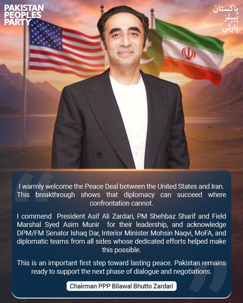 MediaCellPPP's tweet photo. I warmly welcome the Peace Deal between the United States and Iran. This breakthrough shows that diplomacy can succeed where confrontation cannot.

I commend  President Asif Ali Zardari, PM Shehbaz Sharif and Field Marshal Syed Asim Munir  for their leadership, and acknowledge DPM/FM Senator Ishaq Dar, Interior Minister Mohsin Naqvi, MoFA, and diplomatic teams from all sides whose dedicated efforts helped make this possible.

This is an important first step toward lasting peace. Pakistan remains ready to support the next phase of dialogue and negotiations.

~ Chairman PPP Bilawal Bhutto Zardari

___

میں امریکہ اور ایران کے درمیان ہونے والے امن معاہدے کا خیرمقدم کرتا ہوں۔ یہ اہم پیش رفت اس حقیقت کا ثبوت ہے کہ جہاں محاذ آرائی ناکام ہو جاتی ہے، وہاں سفارت کاری کامیاب ہو سکتی ہے۔

میں صدرِ پاکستان آصف علی زرداری، وزیرِ اعظم شہباز شریف اور فیلڈ مارشل سید عاصم منیر کی قیادت کو خراجِ تحسین پیش کرتا ہوں، اور نائب وزیرِ اعظم و وزیرِ خارجہ سینیٹر اسحاق ڈار، وزیرِ داخلہ محسن نقوی، وزارتِ خارجہ پاکستان اور تمام متعلقہ سفارتی ٹیموں کی انتھک کاوشوں کو بھی سراہتا ہوں، جن کی مخلصانہ اور مسلسل کوششوں نے اس کامیابی کو ممکن بنانے میں اہم کردار ادا کیا۔

یہ پائیدار اور دیرپا امن کی جانب ایک اہم پہلا قدم ہے۔ پاکستان مکالمے اور مذاکرات کے اگلے مرحلے میں بھی اپنا مثبت اور تعمیری کردار ادا کرنے کے لیے تیار ہے۔

~ چیئرمین پاکستان پیپلز پارٹی بلاول بھٹو زرداری

@BBhuttoZardari