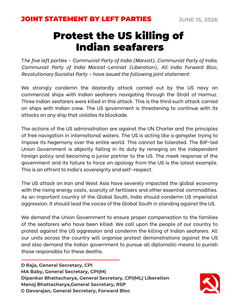 cpimlliberation's tweet photo. [Joint Statement of Left Parties] Protest the US killing of Indian seafarers.

The five left parties – Communist Party of India (Marxist), Communist Party of India, Communist Party of India Marxist-Leninist (Liberation), All India Forward Bloc, Revolutionary Socialist Party – have issued the following joint statement:

We strongly condemn the dastardly attack carried out by the US navy on commercial ships with Indian seafarers navigating through the Strait of Hormuz. Three Indian seafarers were killed in this attack. This is the third such attack carried on ships with Indian crew. The US government is threatening to continue with its attacks on any ship that violates its blockade.

The actions of the US administration are against the UN Charter and the principles of free navigation in international waters. The US is acting like a gangster trying to impose its hegemony over the entire world. This cannot be tolerated. The BJP-led Union Government is abjectly failing in its duty by reneging on the independent foreign policy and becoming a junior partner to the US. The meek response of the government and its failure to force an apology from the US is the latest example. This is an affront to India’s sovereignty and self-respect.

The US attack on Iran and West Asia have severely impacted the global economy with the rising energy costs, scarcity of fertilisers and other essential commodities. As an important country of the Global South, India should condemn US imperialist aggression. It should lead the voices of the Global South in standing against the US.

We demand the Union Government to ensure proper compensation to the families of the seafarers who have been killed. We call upon the people of our country to protest against the US aggression and condemn the killing of Indian seafarers. All our units across the country will organise protest demonstrations against the US and also demand the Indian government to pursue all diplomatic means to punish those responsible for these deaths.
--
D Raja, General Secretary, CPI
MA Baby, General Secretary, CPI(M)
Dipankar Bhattacharya, General Secretary, CPI(ML) Liberation
Manoj Bhattacharya,General Secretary, RSP
G Devarajan, General Secretary, Forward Bloc