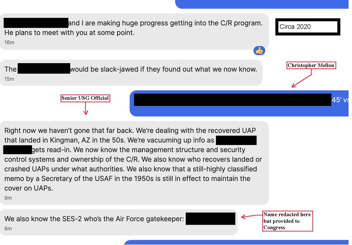 UAPGERB's tweet photo. Mr. Mellon,

While many, including myself, appreciate your tenacity here, this is a perplexing tweet...

You are calling for the release of UAP space data, satellite data, and detection from the Ballistic Missile Early Warning System; however, you yourself have commented on several occasions on the existence of both the legacy programs and recovered materials/biological samples.

The number one example that comes to mind is this redacted Signal messaging screenshot you released in 2024 in response to Sean Kirkpatrick voluntarily offering Signal exchanges between you and him for a FOIA release. 

This redacted exchange with an unknown individual not only confirms you know the management structure, security control systems, and ownership of the crash retrieval portfolio, but that you are also aware of a highly classified memo by SecAF in the 1950s that is still in effect to maintain cover for the legacy programs.

Indeed, you also in this exchange confirm you are aware of the Air Force legacy SES-2 gatekeeper (likely Russel E. Wyler) and state the 1953 Kingman, Arizona UFO crash was indeed real and recovered.

So why exactly is this memo by a former SecAF or the release of the Kingman wreckage and biologics not a priority for you? These have lower precedence than your listed IMINT/SIGINT data?....

You have said similar things on several occasions regarding UFO retrieval and exploitation, including a 2023 NewsNation appearance with Chris Cuomo where you stated: "I’ve been told that we have recovered technology that did not originate on this Earth, by officials in the Department of Defense and by former intelligence officials."

https://t.co/Bnin6fajhK

This feels like a bizarre pivot back to your and Mr. Elizondo's ~ 2017-2023 narrative of discussing an amorphous non-human presence on this planet without breaking into the fine details of recovered technical vehicles or biologics.

At the same time, I find it bizarre that your list is excluding maritime UFO sensor data encounters. We know, all the way back to the days of Project Blue Book, USO/maritime UFO encounters are often strikingly anomalous and occur almost more frequently than any space-based UFO monitoring and tracking. 

Others and I share the concern that within the Age of Disclosure documentary, Jay Stratton, who retired as a Defense Intelligence Senior Executive (DISES) from the Office of Naval Intelligence (ONI), purposefully excluded Navy elements from the film's "Legacy Program" outline to protect his Naval interest or prior exposure to Naval Legacy Elements. Mr. Mellon, are you doing the same? Admiral Gallaudet has advocated for the study of UFO/USO in maritime environments tirelessly. Why do you not also advocate for release of such data? 

An additional worthy pursuit, as I have publicly requested, is for you to comment on your former SSCI coworker, Mary K. Sturtevant. As I have stated, I am aware that whilst Sturtevant was Lockheed Martin VP of Government Affairs and VP for Intelligence, Joint and Science & Technology Progams, she aided in the blocking of the Kona Blue PSAP UFO materials transfer between Lockheed Martin and the AAWSAP. My public request to you can be found here:

https://t.co/gAD3Lv6R6V

Why is UFO retrieval, exploitation, and reverse engineering, for which you have advocated transparency in the past, taking a backseat to a handful of specific sensor data?