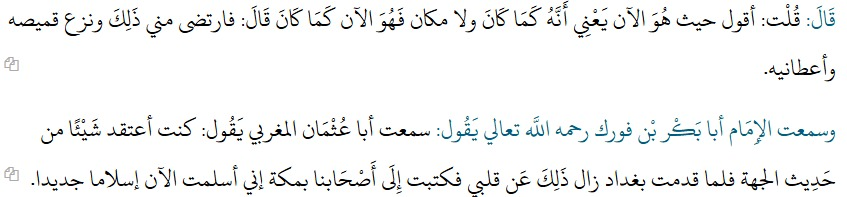 Eden_Jahad's tweet photo. L'Imām Abū al-Qāssim al-Qushayrī (376-465 H.) relate dans sa Risālah (t.1, pp.25-26) :

« J'ai entendu l'Imām Abū Bakr Muḥammad ibn al-Ḥassan ibn Fūrak – qu'Allāh Très-Haut lui fasse miséricorde – dire :

« J'ai entendu Muḥammad ibn al-Maḥbūb, le serviteur d'Abū ʿUthmān al-Maghribī (m.373 H.), dire :

« Abū ʿUthmān al-Maghribī me dit un jour :

« Ô Muḥammad ! Si quelqu'un te demandait : "Où est ton Adoré ?", que répondrais-tu ? »

Je répondis :

« Je dirais : "Là où Il n'a jamais cessé d'être." »

Il me dit :

« Et s'il te demandait : "Où était-Il dans la prééternité (al-azal) ?", que répondrais-tu ? »

Je répondis :

« Je dirais : "Là où Il est maintenant." »

C'est-à-dire : de même qu'Il était alors qu'il n'existait aucun lieu, Il est maintenant comme Il était auparavant.

Alors il fut satisfait de ma réponse, retira sa tunique et me l'offrit. »»

J'ai également entendu l'Imām Abū Bakr ibn Fūrak – qu'Allāh Très-Haut lui fasse miséricorde – dire :

« J'ai entendu Abū ʿUthmān al-Maghribī dire :

« J'avais auparavant certaines conceptions relatives aux traditions concernant la direction (ḥadīth al-jihah). Mais lorsque je suis arrivé à Bagdad, cela disparut de mon cœur. J'écrivis alors à nos compagnons de La Mecque :
« Je viens maintenant d'embrasser l'Islām d'une manière nouvelle. »»
