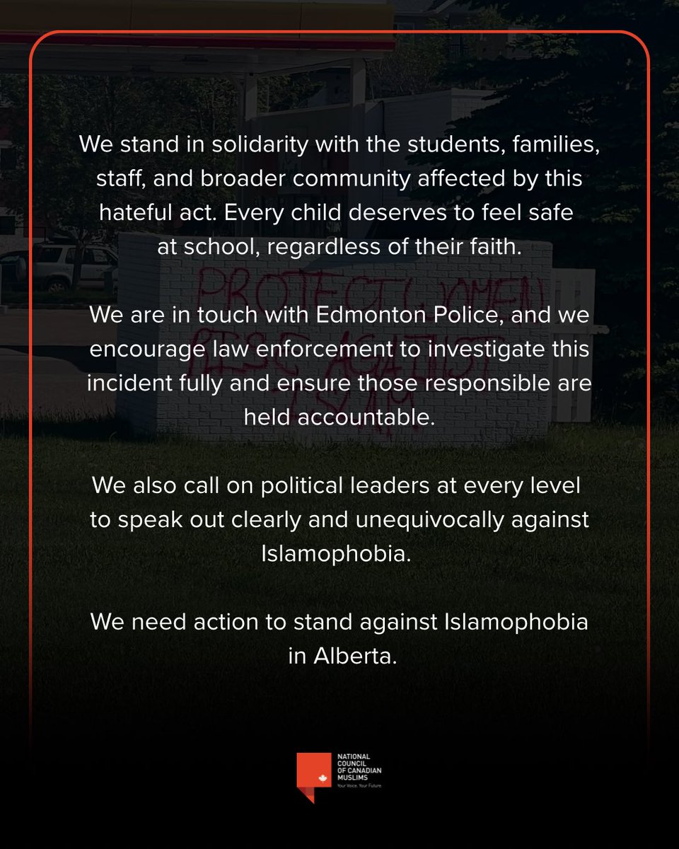 nccm's tweet photo. We are outraged by hateful and illegal graffiti placed outside a Muslim school and Muslim daycare in Edmonton, including messages urging people to “Rise Against Islam.”

Seeing words of hate directed at a place where children learn and grow is deeply disturbing. No parent should have to explain to their child why their school has become the target of hatred.

At a time when Muslims across Canada continue to face threats, harassment, and acts of violence, such incidents contribute to a climate of fear and intimidation that no child, parent, or educator should ever have to endure. Only a few weeks ago, not too far away from where this graffiti was placed, a Muslim man was beaten senseless because of Islamophobia in front of his family. 

We stand in solidarity with the students, families, staff, and broader community affected by this hateful act. Every child deserves to feel safe at school, regardless of their faith.

We are in touch with Edmonton Police, and we encourage law enforcement to investigate this incident fully and ensure those responsible are held accountable.

We also call on political leaders at every level to speak out clearly and unequivocally against Islamophobia. 

We need action to stand against Islamophobia in Alberta.
