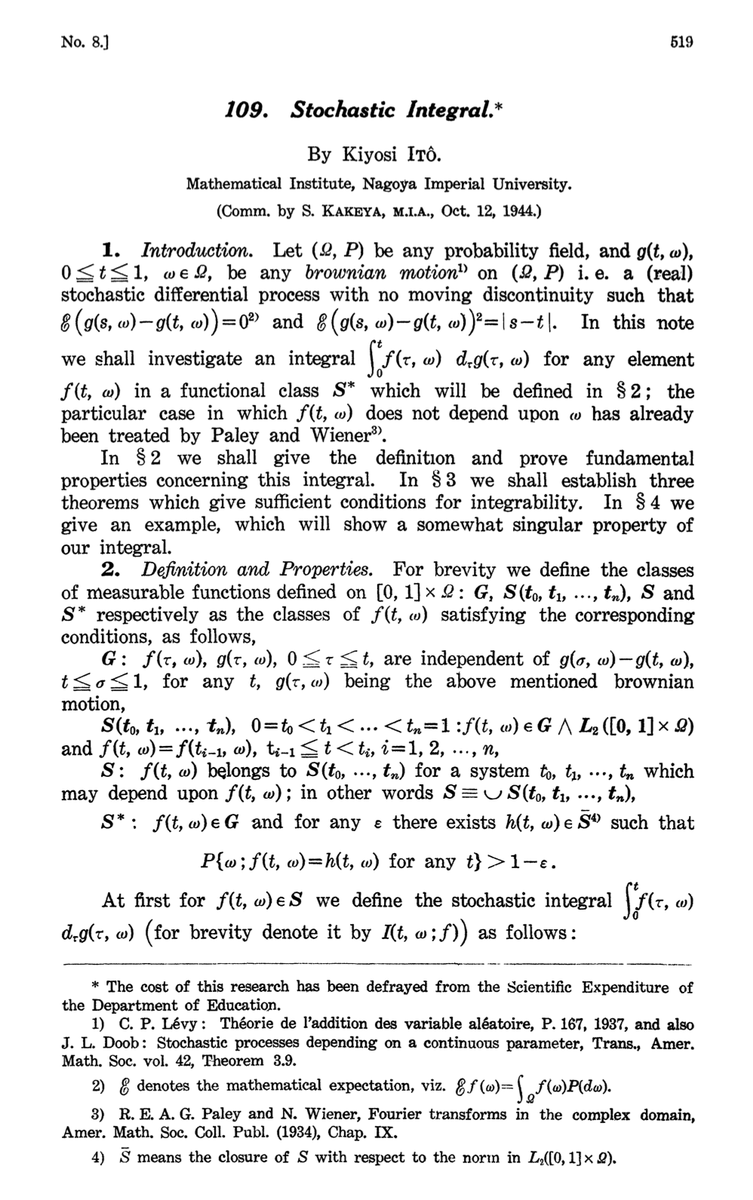 probnstat's tweet photo. The Calculus of Randomness: How Itô's Integral Tamed the Chaos of the Universe

There is a kind of mathematics that lives in the space between prediction and surprise. Not the clean, deterministic world of Newton — but the messier, more honest world where stock prices jump without warning, molecules collide in a fog, and a robot learning to walk stumbles in ways no equation quite anticipated.

This is the world that Kiyoshi Itô decided to tame.

The Man Who Listened to Noise.
The year was 1944. The Second World War was grinding toward its end. Most mathematicians were occupied with ballistics, cryptography, or survival. Kiyoshi Itô, a young Japanese mathematician working at the Cabinet Statistics Bureau in Tokyo, was doing something almost whimsical by comparison: trying to make rigorous sense of random motion.
The problem had deep roots. In 1827, the Scottish botanist Robert Brownobserved pollen grains suspended in water moving in an erratic, jittery dance — not because they were alive, but because water molecules were bombarding them from all sides. Einstein and Smoluchowski later gave this Brownian motion a physical theory; Norbert Wiener gave it a rigorous mathematical one in the 1920s, constructing what we now call the Wiener process — a continuous random path that is nowhere differentiable. It wiggles so violently at every scale that it has no slope, no tangent, no derivative in the ordinary sense.
And this was the problem. Describing how a system evolves under randomness requires differential equations. But differential equations require derivatives. And Brownian motion has no derivative.
Itô's insight: what if we build a completely new kind of integral, designed specifically for functions of random processes? His landmark 1944 paper did exactly that, opening an entirely new branch of mathematics: stochastic calculus.

What Makes It Different?
In ordinary calculus, integration sums up infinitely many small pieces. The Riemann integral captures area under a curve; the Lebesgue integral handles even wildly irregular functions. Both assume the thing you're integrating is predictable enough to be approximated — and they work beautifully for smooth physics.
But integrate with respect to a Wiener process and you hit a wall. The Wiener process has infinite total variation: the total path length of a Brownian particle over any time interval is infinite. The path is so jagged that ordinary integration simply doesn't converge.
Itô's solution was to use left-endpoint approximations — always evaluating at the beginning of each time interval, before seeing what the random process does next. This encodes something conceptually deep: you're integrating from the perspective of someone who doesn't know the future. An investor. A controller. A learner.
This choice produces the crown jewel of stochastic calculus, Itô's Lemma:
df(X) = f'(X) dX + ½ f''(X) (dX)²
That second term — a curvature correction with no counterpart in ordinary calculus — is the signature of Itô's framework. Brownian fluctuations are so rapid that second-order terms survive in the limit. Randomness itself contributes to the drift. Classical intuition breaks here, deliberately.

The Equation That Priced a Trillion Dollars.
Itô's results sat quietly for nearly two decades, known only to a small community of probabilists. Then, in 1973, Fischer Black and Myron Scholes (building on Robert Merton) used Itô calculus to derive a formula for the fair price of a financial option. The Black-Scholes equation falls directly out of Itô's Lemma, with Brownian motion modeling random stock price fluctuations.
The result was not merely theoretical. It became the engine of the modern derivatives market — valued at hundreds of trillions of dollars at its peak. Black and Scholes received the Nobel Prize in Economics in 1997. Itô received the inaugural Gauss Prize in 2006, at age 90, for the mathematics underlying all of it.
Writing Physics in the Language of Noise.
Itô's framework allows us to write stochastic differential equations (SDEs) — equations of motion that explicitly include random terms:
dX = μ(X, t) dt + σ(X, t) dW
The drift μ captures the deterministic trend; the diffusion coefficient σ controls how much noise enters at each moment; dW is pure Gaussian randomness. This single equation describes the spread of heat in disordered media, the evolution of interest rates, gene regulatory networks, spacecraft dynamics, and neural firing — and now, increasingly, the behavior of learning algorithms.

Itô Calculus Enters the Machine.
- Diffusion Models and Generative AI:
The image generators, audio synthesizers, and video models of recent years are built on diffusion modeling — and the core idea is Itô calculus directly. In the forward process, a training image is gradually corrupted by Gaussian noise: a discretized Brownian motion. In the reverse process, a neural network learns to undo this corruption step by step, recovering sharp images from noise. The mathematical backbone is the Fokker-Planck equation and the theory of score-based generative models, both descendants of Itô's framework. The reverse-time SDE was made rigorous by Brian Anderson in 1982 using Itô calculus. Every modern diffusion model — DDPM, Score SDEs, consistency models — is, at its heart, an applied stochastic differential equation. When Stable Diffusion draws you an astronaut on a horse, it is solving an SDE backward in time.
- Stochastic Gradient Descent:
Training a neural network uses stochastic gradient descent (SGD) — weight updates computed on random mini-batches rather than the full dataset. The noise is not a bug; it often helps find better solutions. The continuous-time limit of SGD can be modeled as an SDE:
dθ = -∇L(θ) dt + σ(θ) dW
Itô calculus provides the tools to analyze this — explaining why higher learning rates can escape sharp minima, why mini-batch noise acts as an implicit regularizer, and how loss landscape flatness relates to generalization. This is an active research frontier, with groups at MIT, Stanford, and DeepMind regularly invoking SDEs and Fokker-Planck equations to explain why deep learning works.
- Reinforcement Learning:
When the action space is continuous — a robot joint, a rotor, a trading strategy — the natural framework is stochastic differential equations. Stochastic optimal control, built entirely on Itô calculus, produces the Hamilton-Jacobi-Bellman (HJB) equation, the cornerstone of optimal control theory, derived directly via Itô's Lemma. Every modern continuous-control RL algorithm is, mathematically, an approximation to solving an HJB equation. The exploration tools of RL — entropy regularization, Langevin dynamics — are also Itô's tools.
- Bayesian Deep Learning:
Stochastic gradient Langevin dynamics (SGLD) trains Bayesian neural networks by injecting Gaussian noise into gradient updates to mimic a Langevin SDE, achieving approximate Bayesian inference at scale. Its correctness is guaranteed by Itô calculus.

A Strange Beauty.
There is something philosophically striking about all this. Itô calculus is a mathematics built not around certainty, but around honest uncertainty — every evaluation made with respect to the information available right now, and not a shred more. This is perhaps why it is so naturally suited to learning systems, which are also, at their deepest level, about acting wisely under incomplete information.
Kiyoshi Itô spent his career at Kyoto University, living quietly and publishing with characteristic modesty. He died in 2008, at 93, having lived to see his 1944 paper become the foundation of finance, physics, and the nascent science of machine learning.
He once said he hoped his work would "find applications in many fields." The wish was granted — beyond anything he could have imagined, in a world wired with neural networks that owe their generative power, their training dynamics, and their capacity for uncertainty to the calculus of randomness he built alone, in a Tokyo office, while the world outside burned.

If you enjoyed this piece, consider subscribing for more long-form explorations of the mathematics and probability behind modern machine learning, deep learning, …