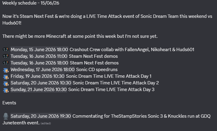 Weekly schedule - 15/06/26
Now it's Steam Next Fest & we're doing a LIVE Time Attack event of Sonic Dream Team this weekend vs Huds601!
There might be more Minecraft at some point this week but I'm not sure yet.
๐ฎ Monday, 15 June 2026 18:00 Crashout Crew collab with FallenAngel, Nikoheart & Huds601
๐ฎ Tuesday, 16 June 2026 11:00 Steam Next Fest demos
๐ฎ Tuesday, 16 June 2026 18:00 Steam Next Fest demos
:SonicGrin: Wednesday, 17 June 2026 18:00 Sonic CD speedruns
:SonicGrin: Friday, 19 June 2026 10:30 Sonic Dream Time LIVE Time Attack Day 1
:SonicGrin: Saturday, 20 June 2026 10:30 Sonic Dream Time LIVE Time Attack Day 2
:SonicGrin: Sunday, 21 June 2026 10:30 Sonic Dream Time LIVE Time Attack Day 3
Events
๐๏ธ Saturday, 20 June 2026 19:30 Commentating for TheStampStories Sonic 3 & Knuckles run at GDQ Juneteenth event.