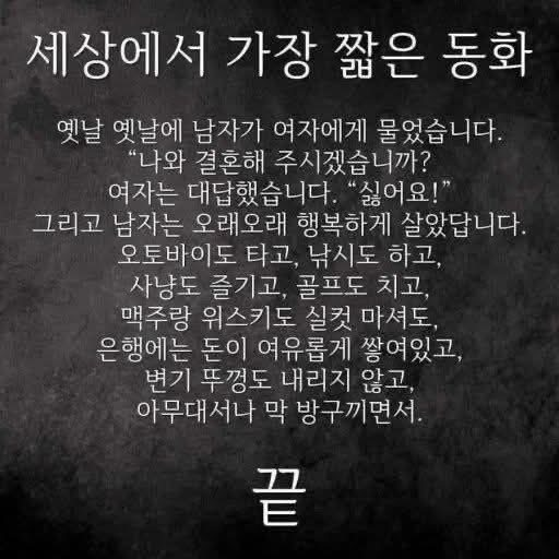 ejparkpark's tweet photo. 세상에서 가장 짧은 동화

옛날 옛날에 남자가 여자에게 물었습니다.
"나와 결혼해 주시겠습니까?
여자는 대답했습니다. "싫어요!"
그리고 남자는 오래오래 행복하게 살았답니다.
오토바이도 타고, 낚시도 하고,
사냥도 즐기고, 골프도 치고,
맥주랑 위스키도 실컷 마셔도.
은행에는 돈이 여유롭게 쌓여있고,
변기 뚜껑도 내리지않고,
아무대서나 막 방구끼면서.
끝 

정말 그래? 그렇게 생각해?
그런 것 같기도 하고 😅