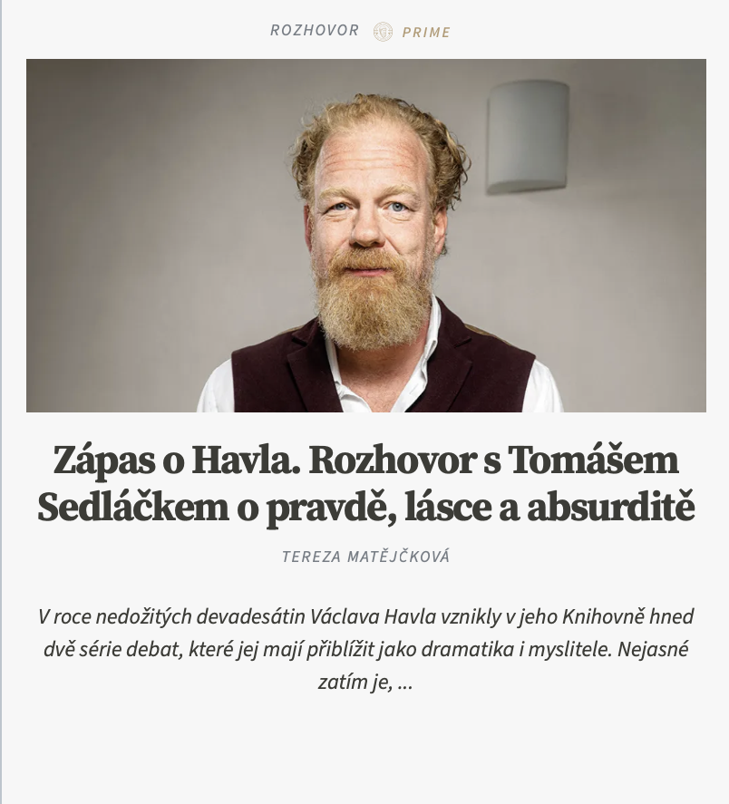 Terezamat18's tweet photo. Možná nejzávažnější výtka od kritiků směřuje k tomu, že na ten úkol nemáte intelektuálně.

Ale já tu nejsem od toho, abych někomu dokazoval, co ve mně je. A co se tím míní? Že nemám filozofickou kvalifikaci na to, abych o někom říkal, že je filozof? To mám tedy třeba začít citovat Heideggera, abych se předvedl?

Heideggera raději ne. Ten je pro mnohé také šarlatán.

A ví se tedy, co je filozof?

Podle mě ne, ale právě proto taky není vůbec zajímavá otázka, jestli jím Havel byl. V akademickém prostředí jsem mnohokrát zažila, že se otázka, kdože je filozof, objevila ve chvíli, kdy chtěl někdo někoho ze skupiny filozofů vyloučit. Je mi sympatické, že vy si tu otázku pokládáte s tím, abyste někoho do okruhu filozofů zahrnul. Nicméně jsem stejně dosud nepochopila, proč je důležité Havla někam takto zařadit. Nejvíc se mi nakonec líbí, co řekl Jan Sokol: „Nebyl filozof, byl víc.“

Pro mě je filozofie především vnitřní pohyb, aktivní stránka lásky k moudrosti. Sedmileté dítě může být větším filozofem než kdejaký akademický filozof, který vám všechno odcituje. Podle schopností citovat by nakonec nejlepším filozofem mohl být ChatGPT, ne? Pro mě je filozof každý, kdo se snaží porozumět světu, sobě samému a tomu, co dává lidskému životu smysl.

Někteří říkají, že filozofie vzniká z údivu, jiní ze strachu, vy říkáte, že pro Havla to byl pocit nesmyslu, absurdity.

Moje pracovní hypotéza je, že Havel provozuje něco jako karteziánské meditace. Vzpomínám si, jak nás učil Zdeněk Neubauer. Říkal: „Berte vážně, že to jsou meditace. Zavřete oči, soustřeďte se, postupně se zbavujte těla, paměti, všeho, co znáte.“ Takto se člověk dostává k jádru zkušenosti, ne? Nevím, jestli Havel četl Descarta, ale když si přečtete například dopis Olze č. 137, ta dikce mi připadá překvapivě podobná. Postupně jsem získal dojem, že když člověk přečte celé Havlovo dílo, začne do sebe zapadat.

Jak se odtud dostanete k pravdě a lásce? Od absurdity k pravdě je cesta dlouhá.

Absurdita je prvním krokem; druhým je poznání, že pokud existuje absurdita, musí existovat i smysl. Absence smyslu je rozpoznatelná jen na pozadí možnosti smyslu. Takže smysl existuje. Otázka ale zní: jaký smysl? A sem vstupuje moje interpretace. Představuji si, jako by si Havel kladl otázku: Co je smysluplné pro každou myslící bytost? Myslím, že je to identita: že A = A, 1 = 1. A odtud se otvírá další otázka. Jak je možné, že člověk řeší vlastní identitu? Kámen ji neřeší. Člověk se ale zastaví a začne si klást otázku, zda je skutečně sám sebou. Zajímají ho věci, které z biologického hlediska nejsou nezbytné. Zde vstupuje do hry pravda. Ale ne jako absolutní morální pravidlo, které by nepřipouštělo výjimky. Vždycky si v té souvislosti vybavím scénu z Tarantinova filmu Hanebný pancharti. Kdyby se někdo schovával před nacisty a vy byste je dovedla k jeho úkrytu jen proto, že „žijete v pravdě“, nebyla by to morální velikost, ale selhání. Nejde tedy o pravdu jako soubor faktických výroků. Jde spíš o věrnost vlastní identitě. O snahu, aby se člověk co nejvíc rovnal sám sobě a jeho život nebyl založen na přetvářce, sebeklamu a rozporu mezi tím, co říká, a tím, co skutečně je. Odtud vede cesta k tomu, co Havel nazývá životem v pravdě.

Ale když vyjdete ze zkušenosti absurdity a řeknete, že absurdita nějak implikuje smysl, ještě z toho neplyne, že smysl je objektivní kategorií. Plyne z toho maximálně, že máme potřebu smyslu a vytváříme si nějaký pojem smyslu, ale už ne to, že opravdu existuje.

Jako že by to byly halucinace?

Může to tak být. Vždyť zde mnozí existencialisté zůstávají stát. Třeba Albert Camus neříká, že svět je absurdní, ale že „vztah mezi námi a světem je absurdní“. Chceme po něm něco, co nám nedává; dává nám něco, co nechceme. Absurdita je v tomto smyslu typ vztahu, nutno říct, že bolestivého vztahu, vlastně nepoměr mezi mnou a světem. Ale tento nepoměr nemá být rozřešen. Je to fakt naší existence; je třeba vydržet.

Jinými slovy, narodili jsme se do světa, kterému úplně nerozumíme a který úplně nerozumí nám. S tím souhlasím, ale chápu to historicky. Já si totiž myslím, že lidstvo je pořád na samém začátku. Vždyť nemáme prozkoumanou ani vlastní planetu. V mnoha ohledech jsme v rané fázi vývoje. A teď přichází otázka smyslu, což je pro mě volitelná pozice. Buď věříte, že vesmír má nějaký smysl, nebo věříte, že je výsledkem náhody. Obojí je možné. Mně ale připadá zajímavé, že i když mnoho věcí nechápeme, realita funguje. Matematické struktury jsou nehmotné, a přesto mají zvláštní objektivitu. Kvantová mechanika a gravitace si zatím úplně nerozumějí, ale svět drží pohromadě. Dokonce ani matematika není tak uzavřená, jak si lidé kdysi mysleli. Ale teď mě napadá: vždyť to, co jste zmínila, není v rozporu s tím, co tvrdím já. Naopak. Jiní zůstávají u konstatování absurdity a nejistoty, ale Havel jde dál. Přitom neříká, že smysl umíme dokázat, ale odmítá se ho vzdát. Možná i proto je otázka životního smyslu dnes tak obtížná. Když se dnes zeptáte nějakého intelektuála na smysl života, většinou protočí oči, jak kdybyste se s nimi chtěla dívat na porno.

https://t.co/CHvq4biU2m