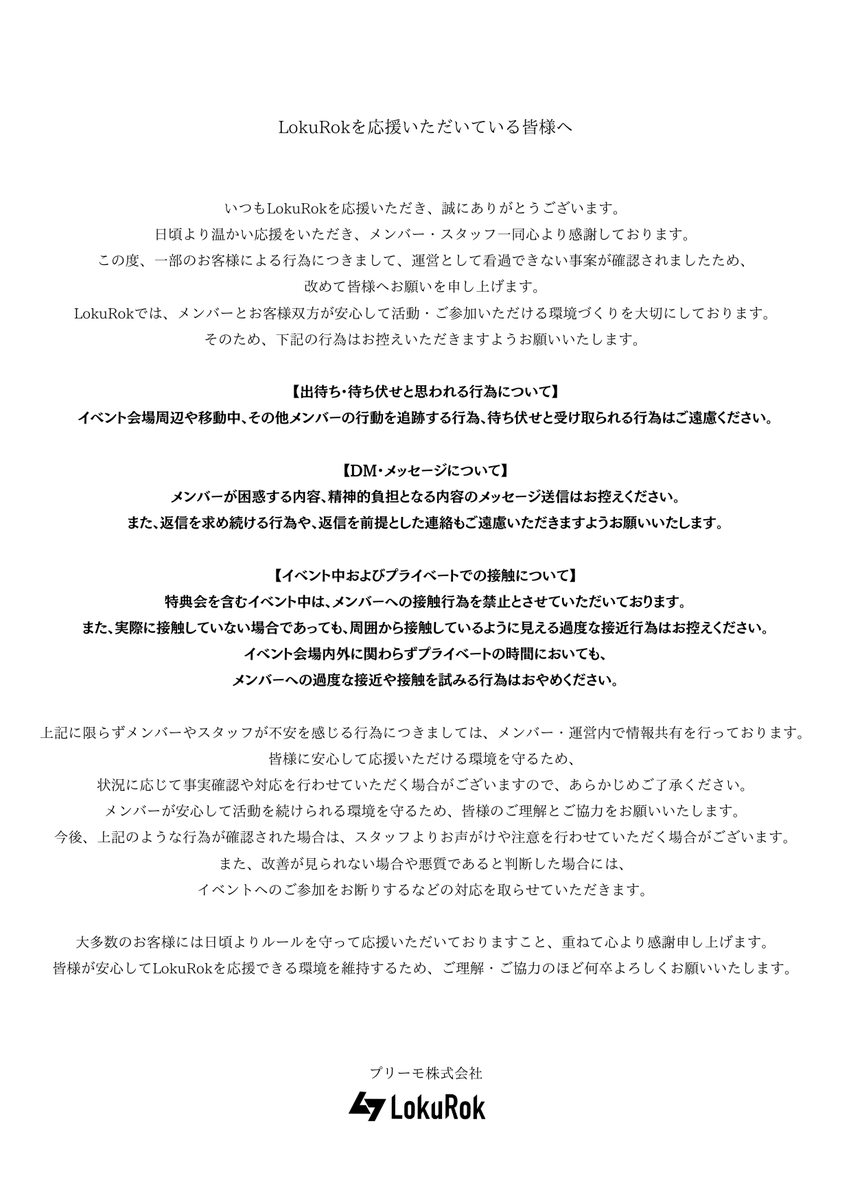 LokuRok's tweet photo. LokuRokを応援いただいている皆様へ

いつもLokuRokを応援いただき、誠にありがとうございます。
日頃より温かい応援をいただき、メンバー・スタッフ一同心より感謝しております。
この度、一部のお客様による行為につきまして、運営として看過できない事案が確認されましたため、改めて皆様へお願いを申し上げます。
LokuRokでは、メンバーとお客様双方が安心して活動・ご参加いただける環境づくりを大切にしております。
そのため、下記の行為はお控えいただきますようお願いいたします。

【出待ち・待ち伏せと思われる行為について】
イベント会場周辺や移動中、その他メンバーの行動を追跡する行為、待ち伏せと受け取られる行為はご遠慮ください。

【DM・メッセージについて】
メンバーが困惑する内容、精神的負担となる内容のメッセージ送信はお控えください。
また、返信を求め続ける行為や、返信を前提とした連絡もご遠慮いただきますようお願いいたします。

【イベント中およびプライベートでの接触について】
特典会を含むイベント中は、メンバーへの接触行為を禁止とさせていただいております。
また、実際に接触していない場合であっても、周囲から接触しているように見える過度な接近行為はお控えください。
イベント会場内外に関わらずプライベートの時間においても、メンバーへの過度な接近や接触を試みる行為はおやめください。

上記に限らずメンバーやスタッフが不安を感じる行為につきましては、メンバー・運営内で情報共有を行っております。
皆様に安心して応援いただける環境を守るため、状況に応じて事実確認や対応を行わせていただく場合がございますので、あらかじめご了承ください。
メンバーが安心して活動を続けられる環境を守るため、皆様のご理解とご協力をお願いいたします。
今後、上記のような行為が確認された場合は、スタッフよりお声がけや注意を行わせていただく場合がございます。
また、改善が見られない場合や悪質であると判断した場合には、イベントへのご参加をお断りするなどの対応を取らせていただきます。

大多数のお客様には日頃よりルールを守って応援いただいておりますこと、重ねて心より感謝申し上げます。
皆様が安心してLokuRokを応援できる環境を維持するため、ご理解・ご協力のほど何卒よろしくお願いいたします。

LokuRok運営
