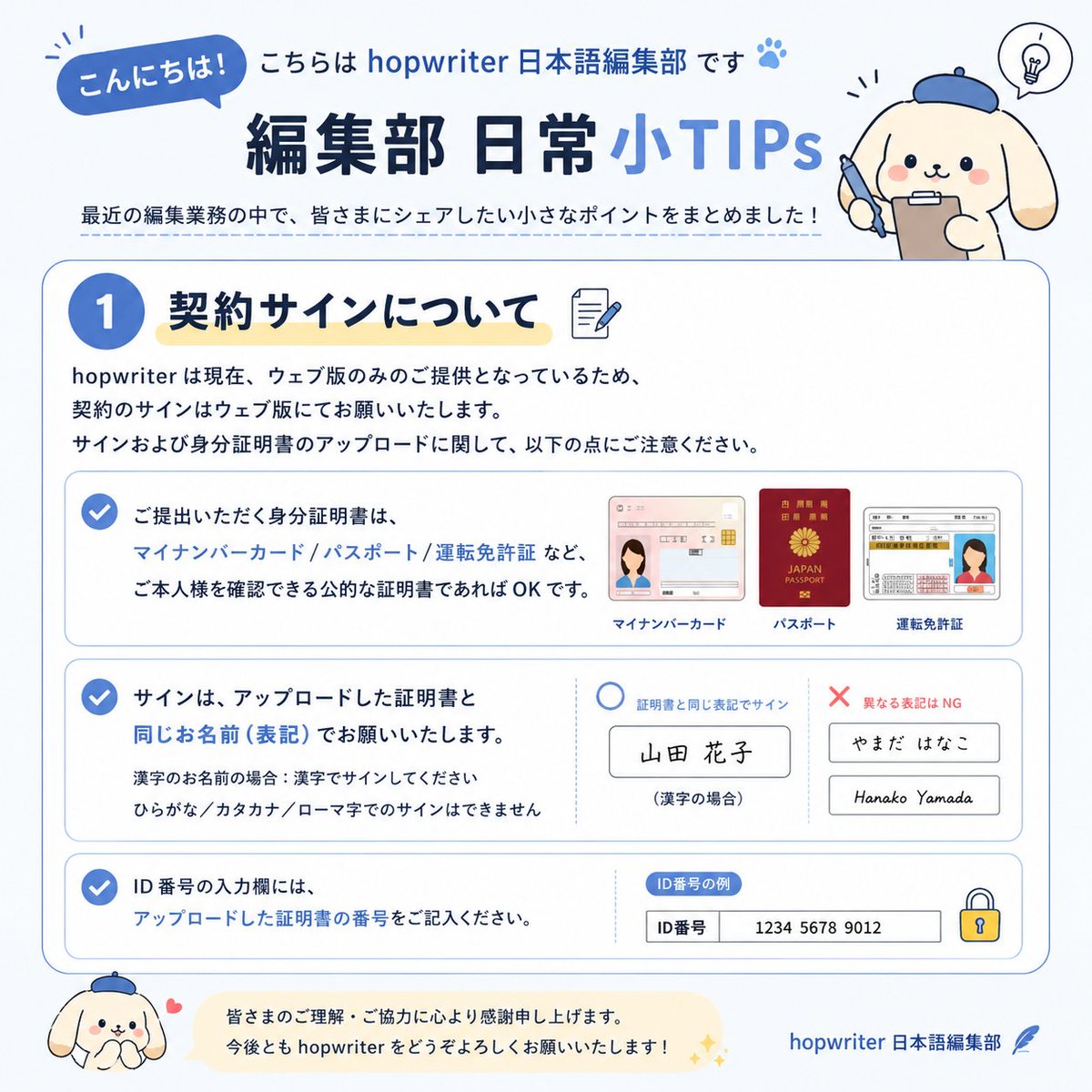 HopWriter's tweet photo. 皆さん、こんにちは！
こちらは HopWriter 日本語編集部です。
今日は、編集部が最近の業務で気づいた 小さな TIPS をシェアします✨
✍️契約署名について
HopWriter は現在 ウェブ版のみ で契約署名を行っています。
ここで注意してほしいポイントがあります👇
1.署名する名前は アップロードする身分証明書と同じ名前 にしてください。
2.使用できる身分証明書：マイナンバーカード、パスポート、運転免許証など ✅
3.漢字表記の場合は 漢字で署名
4.仮名やローマ字での署名は不可 ❌
https://t.co/QN99Iaclui番号はアップロードした証明書に記載の番号をそのまま入力してください
皆さん、少し手間かもしれませんが、よろしくお願いします💪
#HopWriter #Tapon #Joyread #ネット小説 #作家募集 #小説家になろう #創作クラスタ #編集部あるある