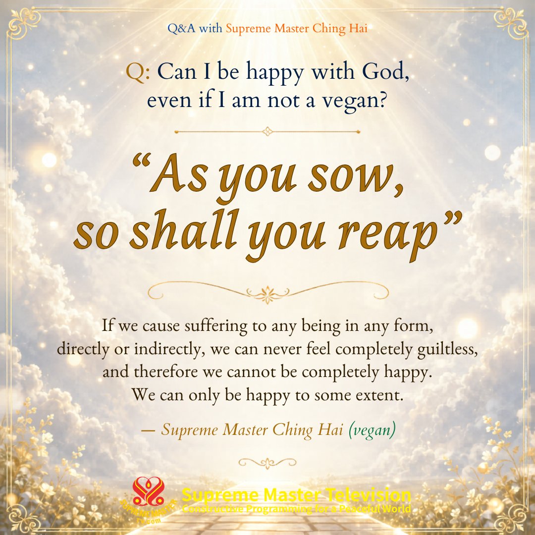 SupremeMasterTV's tweet photo. Q: Can I be happy with God, even if I am not a vegan?

A: You know the answer yourself. As you sow, so shall you reap. If we cause suffering to any being in any form, directly or indirectly, we can never feel completely guiltless, and therefore we cannot be completely happy. We can only be happy to some extent.

Q&A with Supreme Master Ching Hai.

Excerpt from "God’s Direct Contact – The Way to Reach Peace"
Free eBook download: https://t.co/kzQcq0FNY5

https://t.co/cT2oYmBDcS

💛 Feel free to share our posts 💛

💗 Please join Supreme Master Ching Hai to sincerely thank God Almighty for World Vegan, World Peace and souls’ Liberation 💗 Every day at 9:00 PM Hong Kong time 🙏

https://t.co/WwiCMg8ewX

#SupremeMasterTV #WorldPeace #BeVegan #SupremeMasterChingHai #SpiritualWisdom