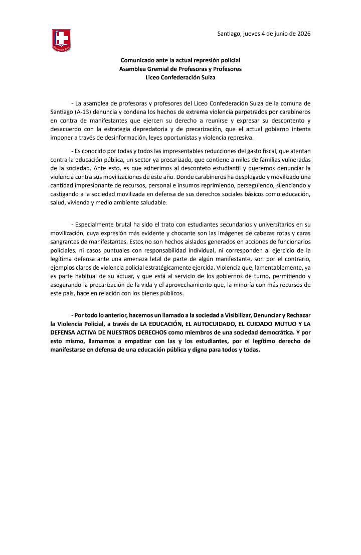 Murosyresisten's tweet photo. DIFUNDIMOS | 

Comunicado ante la actual represión policial
Asamblea Gremial de Profesoras y Profesores
Liceo Confederación Suiza

La asamblea de profesoras y profesores del Liceo Confederación Suiza de la comuna de Santiago (A-13) denuncia y condena los hechos de extrema violencia perpetrados por carabineros en contra de manifestantes que ejercen su derecho a reunirse y expresar su descontento y desacuerdo con la estrategia depredatoria y de precarización, que el actual gobierno intenta imponer a través de desinformación, leyes oportunistas y violencia represiva.

Es conocido por todas y todos las impresentables reducciones del gasto fiscal, que atentan contra la educación pública, un sector ya precarizado, que contiene a miles de familias vulneradas de la sociedad. Ante esto, es que adherimos al desconteto estudiantil y queremos denunciar la violencia contra sus movilizaciones de este año. 

Donde carabineros ha desplegado y movilizado una cantidad impresionante de recursos, personal e insumos reprimiendo, perseguiendo, silenciando y castigando a la sociedad movilizada en defensa de sus derechos sociales básicos como educación, salud, vivienda y medio ambiente saludable.

Especialmente brutal ha sido el trato con estudiantes secundarios y universitarios en su movilización, cuya expresión más evidente y chocante son las imágenes de cabezas rotas y caras sangrantes de manifestantes. 

Estos no son hechos aislados generados en acciones de funcionarios policiales, ni casos puntuales con responsabilidad individual, ni corresponden al ejercicio de la legítima defensa ante una amenaza letal de parte de algún manifestante, son por el contrario, ejemplos claros de violencia policial estratégicamente ejercida. 

Violencia que, lamentablemente, ya es parte habitual de su actuar, y que está al servicio de los gobiernos de turno, permitiendo y asegurando la precarización de la vida y el aprovechamiento que, la minoría con más recursos de este país, hace en relación con los bienes públicos.

Por todo lo anterior, hacemos un llamado a la sociedad a Visibilizar, Denunciar y Rechazar la Violencia Policial, a través de LA EDUCACIÓN, EL AUTOCUIDADO, EL CUIDADO MUTUO Y LA DEFENSA ACTIVA DE NUESTROS DERECHOS como miembros de una sociedad democrática. 

Y por esto mismo, llamamos a empatizar con las y los estudiantes, por el legítimo derecho de manifestarse en defensa de una educación pública y digna para todos y todas.