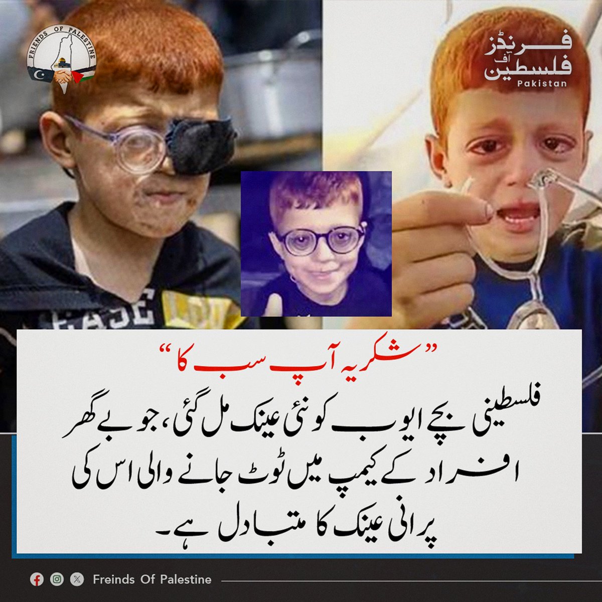 FOP_Pakistan's tweet photo. الحمد للہ!

چند روز قبل ہم نے ایک فلسطینی بچے، ایوب، کی ویڈیو شیئر کی تھی جس میں وہ اپنی ٹوٹی ہوئی عینک پر آبدیدہ تھا۔ آج اللہ کے فضل سے اسے نئی عینک مل گئی ہے، اور اس کی معصوم مسکراہٹ بہت کچھ بیان کر رہی ہے۔

"شكراً إلكم" (آپ سب کا شکریہ)

یہ الفاظ صرف تشکر نہیں، بلکہ اس امید کی علامت ہیں جو مشکل ترین حالات میں بھی زندہ رہتی ہے۔

💔 جنگ اور بے گھری نے ان بچوں سے بہت کچھ چھین لیا ہے، لیکن ایک چھوٹی سی مدد، ایک چھوٹی سی توجہ اور ایک چھوٹی سی خوشی بھی ان کی زندگی میں بڑا فرق پیدا کر سکتی ہے۔

🕊️ ایوب کی نئی عینک ہمیں یاد دلاتی ہے کہ انسانیت ابھی زندہ ہے، اور خیر کے چھوٹے چھوٹے کام بھی کسی کی دنیا بدل سکتے ہیں۔

اللہ تعالیٰ تمام مظلوم بچوں کی حفاظت فرمائے، ان کے چہروں پر مسکراہٹیں واپس لائے اور انہیں امن و سکون والی زندگی عطا فرمائے۔