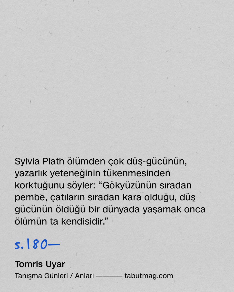 tabutmag's tweet photo. Sylvia Plath ölümden çok düş-gücünün, yazarlık yeteneğinin tükenmesinden korktuğunu söyler: “Gökyüzünün sıradan pembe, çatıların sıradan kara olduğu, düş gücünün öldüğü bir dünyada yaşamak onca ölümün ta kendisidir.”

s.180—

Tomris Uyar
Tanışma Günleri / Anları
(1989 / 1995)

Can Yayınları
