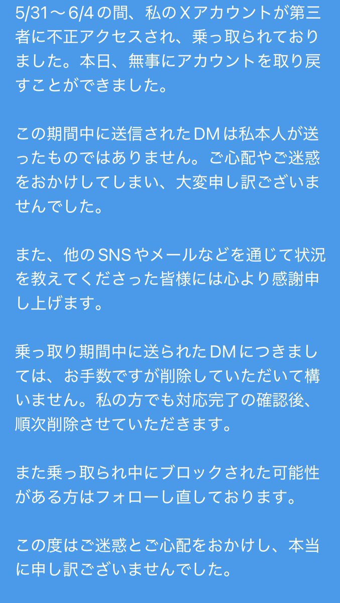 toki_toumei's tweet photo. 【重要】

こんにちは、トキトウメイ。です。

5/31〜6/4の間、私のXアカウントが第三者による不正アクセスを受け、乗っ取られておりました。本日、無事にアカウントを取り戻すことができました。

この期間中に送信されたDMは、私本人が送ったものではありません。ご心配やご迷惑をおかけしてしまい、大変申し訳ございませんでした。

また、他のSNSやメールなどを通じて状況を知らせてくださった皆様には、心より感謝申し上げます。

乗っ取り期間中に送られたDMにつきましては、お手数ですが削除していただいて構いません。私の方でも確認できた方には順次ご連絡を差し上げ、対応完了後に該当DMを削除させていただきます。

また、乗っ取り期間中に誤ってブロックされてしまった可能性のある方につきましては、順次フォローをし直しております。

この度はご迷惑とご心配をおかけし、本当に申し訳ございませんでした。

今後はセキュリティ対策を見直し、再発防止に努めてまいります。