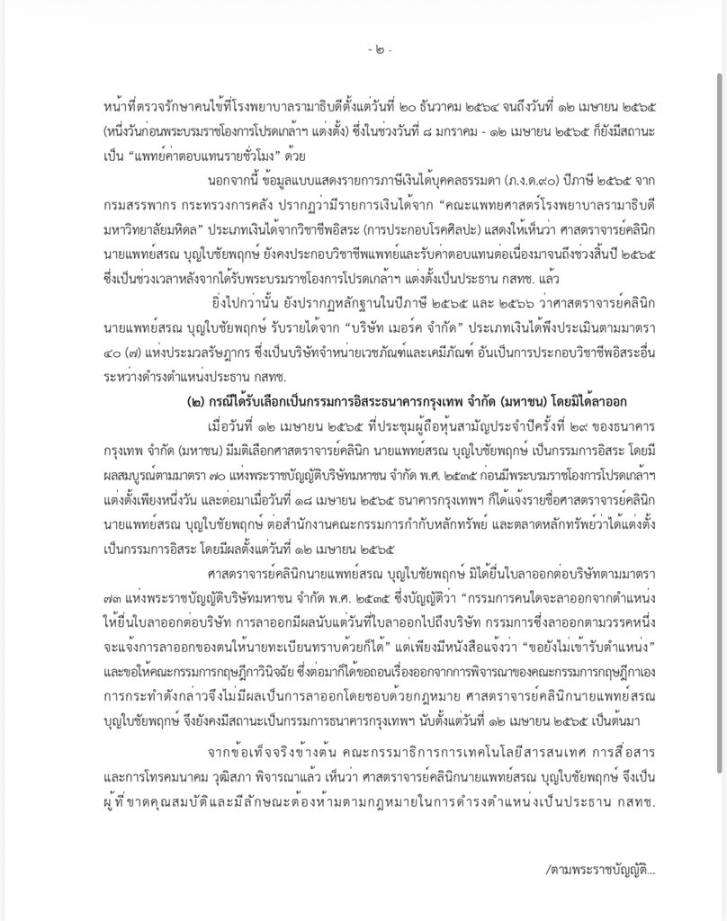 nanaicez's tweet photo. วันนี้ดิฉันและ @SaPukkamon 

ได้เข้ายื่นหนังสือต่อคณะกรรมการสรรหากรรมการ กสทช. เพื่อมอบหลักฐานที่เป็นสิ่งยืนยันว่า นายสรณ บุญใบชัยพฤกษ์ ขาดคุณสมบัติในการดำรงตำแหน่งประธาน กสทช. 

โดยยื่นรายงานของคณะกรรมาธิการ ICT สว.ชุดที่แล้ว ซึ่งมีพลเมืองดีมอบให้มานานมากแล้ว และเคยได้สอบถามจากเลขาวุฒิสภาว่ารายงานเล่มนี้เป็นของจริงหรือไม่ ใน กมธ.ความมั่นคงแห่งรัฐฯ สภาชุดที่แล้ว ได้รับการยืนยันว่าเป็นเล่นรายงานที่มีอยู่จริง แค่เนื่องจาก สว.หมดวาระ เล่มรายงานฉบับนี้จึงตกไป ไม่ได้เข้าวุฒิสภาเพื่อให้อธิบาย แต่ไม่ได้เปลี่ยนแปลงข้อเท็จจริงในเล่มรายงาน

ซึ่งข้อเท็จจริงมีดังนี้
(๑) กรณีประกอบวิชาชีพแพทย์ขณะดำรงตำแหน่งประธาน กสทช.

ตามหนังสือมหาวิทยาลัยมหิดล ลับ ที่ อว๗๘/๐๐๑๔๙ ลงวันที่ ๑๗ พฤษภาคม ๒๕๖๗) ยืนยันว่า ศาสตราจารย์คลินิก นายแพทย์สรณบุญใบชัยพฤกษ์ มีสถานะเป็น “พนักงานมหาวิทยาลัย” และทำหน้าที่ตรวจรักษาคนไข้ที่โรงพยาบาลรามาธิบดีตั้งแต่วันที่ ๒๐ ธันวาคม ๒๕๖�� จนถึงวันที่ ๑๒ เมษายน ๒๕๖๕ (หนึ่งวันก่อนพระบรมราชโองการโปรดเกล้าฯ แต่งตั้ง) ซึ่งในช่วงวันที่ ๘ มกราคม - ๑๒ เมษายน ๒๕๖๕ ก็ยังมีสถานะเป็น “แพทย์ค่าตอบแทนรายชั่วโมง”ด้วย

นอกจากนี้ ข้อมูลแบบแสดงรายการภาษีเงินได้บุคคลธรรมดา (ภ.ง.ด.๙๐) ปีภาษี ๒๕๖๕ จากกรมสรรพากร กระทรวงการคลัง ปรากฏว่ามีรายการเงินได้จาก “คณะแพทยศาสตร์โรงพยาบาลรามาธิบดี มหาวิทยาลัยมหิดล” ประเภทเงินได��จากวิชาชีพอิสระ (การประกอบโรคศิลปะ) แสดงให้เห็นว่า ศาสตราจารย์คลินิก นายแพทย์สรณ บุญใบชัยพฤกษ์ ยังคงประกอบวิชาชีพแพทย์และรับค่าตอบแทนต่อเนื่องมาจนถึงช่วงสิ้นปี ๒๕๖๕ ซึ่งเป็นช่วงเวลาหลังจากได้รับพระบรมราชโองการโปรดเกล้าฯ แต่งตั้งเป็นประธาน กสทช. แล้ว
ยิ่งไปกว่านั้น ยังปรากฏหลักฐานในปีภาษี ๒๕๖๕ และ ๒๕๖๖ ว่าศาสตราจารย์คลินิก นายแพทย์สรณ บุญใบชัยพฤกษ์ รับรายได้จาก “บริษัท เมอร์ค จำกัด” ประเภทเงินได้พึงประเมินตามมาตรา ๔๐ (๗) แห่งประมวลรัษฎากร ซึ่งเป็นบริษัทจำหน่ายเวชภัณฑ์และเคมีภัณฑ์ อันเป็นการประกอบวิชาชีพอิสระอื่นระหว่างดำรงตำแหน่งประธาน กสทช.

(๒) กรณีได้รับเลือกเป็นกรรมการอิสระธนาคารกรุงเทพ จำกัด (มหาชน) โดยมิได้ลาออก

เมื่อวันที่ ๑๒ เมษายน ๒๕๖๕ ที่ประชุมผู้ถือหุ้นสามัญประจำปีครั้งที่ ๒๙ ของธนาคารกรุงเทพ จำกัด (มหาชน) มีมติเลือกศาสตราจารย์คลินิก นายแพทย์สรณ บุญใบชัยพฤกษ์ เป็นกรรมการอิสระ โดยมีผลสมบูรณ์ตามมาตรา ๗๐ แห่งพ���ะราชบัญญัติบริษัทมหาชน จำกัด พ.ศ. ๒๕๓๕ ก่อนมีพระบรมราชโองการโปรดเกล้าฯ แต่งตั้งเพียงหนึ่งวัน และต่อมาเมื่อวันที่ ๑๘ เมษายน ๒๕๖๕ ธนาคารกรุงเทพฯ ก็ได้แจ้งรายชื่อศาสตราจารย์คลินิก นายแพทย์สรณ บุญใบชัยพฤกษ์ ต่อสำนักงานคณะกรรมการกำกับหลักทรัพย์ และตลาดหลักทรัพย์ว่าได้แต่งตั้งเป็นกรรมการอิสระ โดยมีผลตั้งแต่วันที่ ๑๒ เมษายน ๒๕๖๕ ศาสตราจารย์คลินิก นายแพทย์สรณ บุ��ใบชัยพฤกษ์ มิได้ยื่นใบลาออกต่อบริษัทตามมาตรา ๗๓ แห่งพระราชบัญญัติบริษัทมหาชน จำกัด พ.ศ. ๒๕๓๕ ซึ่งบัญญัติว่า “กรรมการคนใดจะลาออกจากตำแหน่ง ให้ยื่นใบลาออกต่อบริษัท การลาออกมีผลนับแต่วันที่ใบลาออกไปถึงบริษัท กรรมการซึ่งลาออกตามวรรคหนึ่ง จะแจ้งการลาออกของตนให้นายทะเบียนทราบด้วยก็ได้” แต่เพียงมีหนังสือแจ้งว่า “ขอยังไม่เข้ารับตำแหน่ง” และขอให้คณะกรรมการกฤษ���ีกาวินิจฉัย ซึ่งต่อมาก็ได้ขอถอนเรื่องออกจากการพิจารณาของคณะกรรมการกฤษฎีกาเอง การกระทำดังกล่าวจึงไม่มีผลเป็นการลาออกโดยชอบด้วยกฎหมาย ศาสตราจารย์คลินิก นายแพทย์สรณ บุญใบชัยพฤกษ์ จึงยังคงมีสถานะเป็นกรรมการธนาคารกรุงเทพฯ นับตั้งแต่วันที่ ๑๒ เมษายน ๒๕๖๕ เป็นต้นมา

ดังนั้น นายแพทย์สรณ บุญใบชัยพฤกษ์ จึงเป็นผู้ที่ขาดคุณสมบัติและมีลักษณะต้องห้ามตามกฎหมายในการดำรงตำแ���น่งเป็นประธาน กสทช. ตามพระราชบัญญัติองค์กรจัดสรรคลื่นความถี่ฯ พ.ศ. ๒๕๕๓ มาตรา ๗ ข. (๑๒) มาตรา ๘ และมาตรา ๒๖ ประกอบกับมาตรา ๑๘ มาตรา ๒๐

ข้อเท็จจริงปรากฏมาหลายปี แค่ไม่มีใครเอาออกตำแหน่งได้สักที วันนี้ดิฉันหวังว่าคณะกรรมการสรรหาจะทำหน้าที่อย่างตรงไปตรงมาและขอให้ทุกท่านมีความกล้าหาญเพื่อทำในสิ่งที่ถูกต้อง รักษาผลประโยชน์ให้ประเทศชาติและประชาชน 

เราจะได้เริ่ม���มุดหมายแรกในชำระล้าง องค์กรอิสระอย่าง กสทช. กับจริงๆจังๆสักที