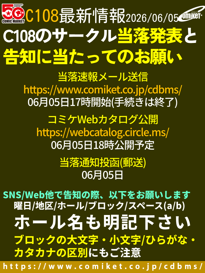 comiketofficial's tweet photo. 【サークル当落発表と告知に当たってのお願い】 ○C108サークル申込の当落速報メール発送は、17時に送信を開始します。サークルドットエムエスからのメールが届かない場合、ログインしてサイトメッセージや　Webカタログサークル側の配置情報掲載ページにて確認をお願いします。

○コミケWebカタログの一般向けの公開は、18時予定。 https://t.co/cmPtQd2ffN

○SNS/Web他で告知の際、サークル名の他、配置(曜日+地区+ホール+ブロック+スペース(a/bの別も))を記載して下さい。ホール名をお忘れなく。

○ブロックの大文字・小文字/ひらがな・カタカナの区別もお間違い無く。
・東１～３：カタカナ
・東７：アルファベット大文字
・西：ひらがな
・南：アルファベット小文字

 （以下、解説）
少しでもサークルを受け入れるには、たくさんの机の配置が必要であり、その管理の単位としてブロックがあります。近年ブロックが増えた結果、アルファベットの大文字・小文字を併用することにより、ブロック名が紛らわしいというご意見をいただいております。

ご指摘はごもっともなのですが、使用できる文字の種類・数とブロック数の兼ね合い、東はカタカナ、西はひらがなという過去からのわかりやすいルールと経緯、事務手続き(コンピュータのソート順でブロックを並べないのは事故の元、他)等を勘案して、ブロック名が決まっています。

なお、アルファベットの大文字・小文字で、区別のつきにくい文字を抜くとブロック数が足りなくなる他、わざとやっているのか間違って抜けているのかの区別が直感的にもわかりにくいという問題があり、現状の振り方になっています。ご理解下さい。