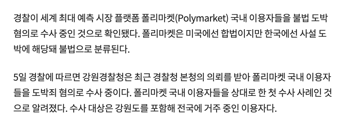 WuBlockchain's tweet photo. South Korean police launch first illegal gambling probe into local users of Polymarket, the world’s largest prediction market

According to ChosunBiz, South Korean police are investigating local Polymarket users on suspicion of illegal gambling, reportedly the first such case involving domestic users.

The probe is led by Gangwon Provincial Police at the request of the National Police Agency. Under South Korean law, betting on platforms other than Sports Toto is illegal, and users may face fines of up to 10 million won under Article 246 of the Criminal Act. ChosunBiz said Polymarket is accessible without IP circumvention, and its markets on South Korea’s June 3 local elections saw betting volume reach tens of billions of won.