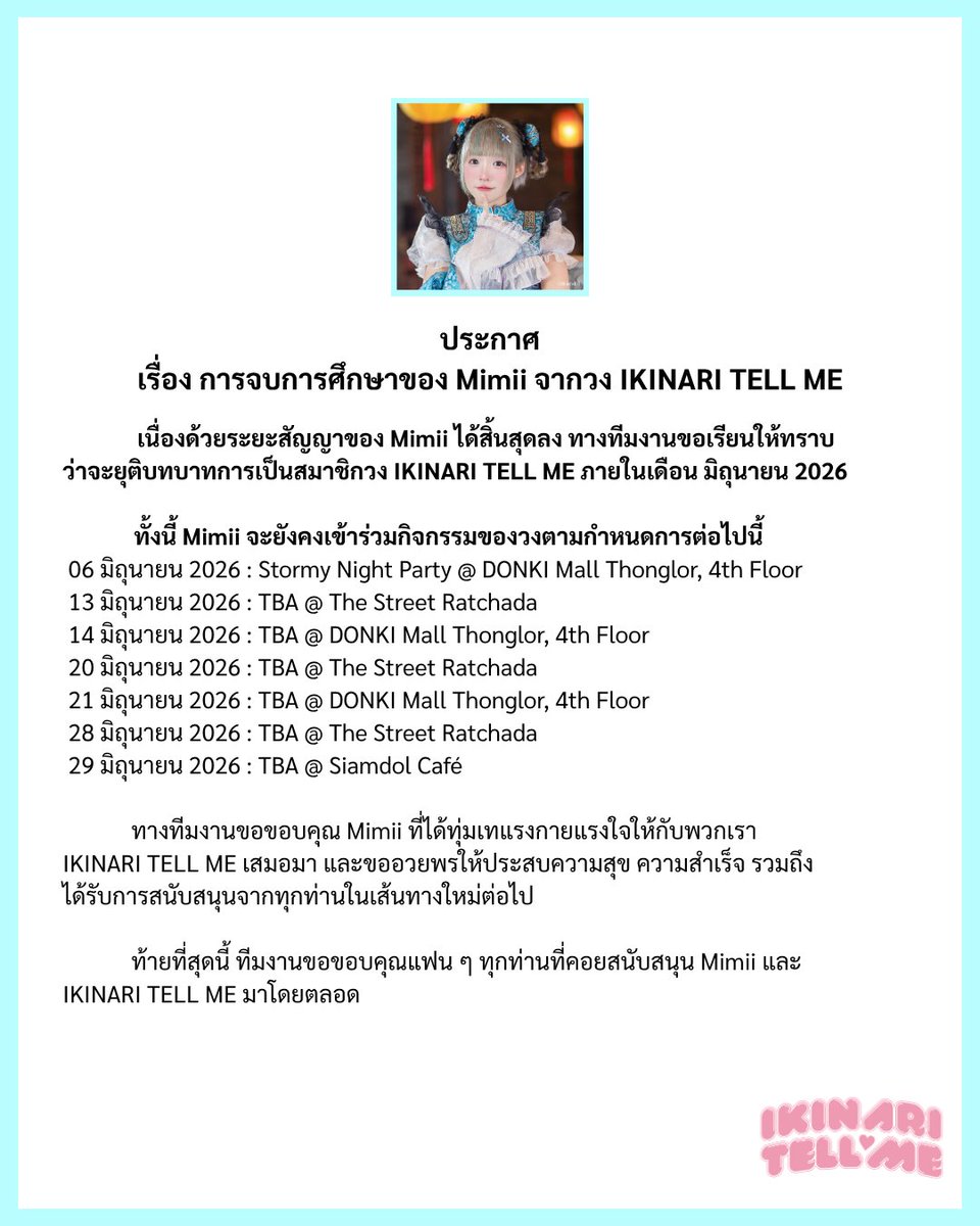 IKINARITELLME's tweet photo. ประกาศสำคัญ
เรื่อง การจบการศึกษาของ Mimii จากวง IKINARI TELL ME

เนื่องด้วยระยะสัญญาของ Mimii ได้สิ้นสุดลง ทางทีมงานขอเรียนให้ทราบว่า
จะยุติบทบาทการเป็นสมาชิกวง IKINARI TELL ME ภายในเดือน มิถุนายน 2026

ทั้งนี้ Mimii จะยังคงเข้าร่วมกิจกรรมของวงตามกำหนดการต่อไปนี้
06 มิถุนายน 2026 : Stormy Night Party @ DONKI Mall Thonglor, 4th Floor
13 มิถุนายน 2026 : TBA @ The Street Ratchada
14 มิถุนายน 2026 : TBA @ DONKI Mall Thonglor, 4th Floor
20 มิถุนายน 2026 : TBA @ The Street Ratchada
21 มิถุนายน 2026 : TBA @ DONKI Mall Thonglor, 4th Floor
28 มิถุนายน 2026 : TBA @ The Street Ratchada
29 มิถุนายน 2026 : TBA @ Siamdol Café

ทางทีมงานขอขอบคุณ Mimii ที่ได้ทุ่มเทแรงกายแรงใจให้กับพวกเรา IKINARI TELL ME เสมอมา
และขออวยพรให้ประสบความสุข ความสำเร็จ รวมถึง
ได้รับการสนับสนุนจากทุกท่านในเส้นทางใหม่ต่อไป

ท้ายที่สุดนี้ ทีมงานขอขอบคุณแฟน ๆ ทุกท่านที่คอยสนับสนุน Mimii และ วง IKINARI TELL ME มาโดยตลอด

#IKINARITELLME #イキテル #siamdol