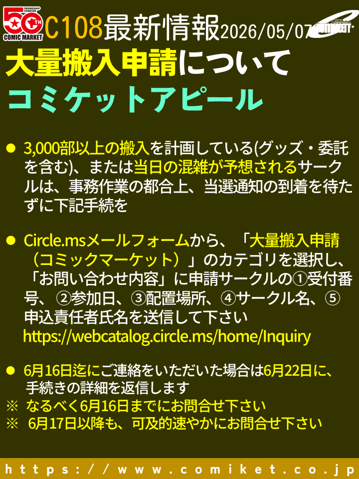 comiketofficial's tweet photo. 【C108大量搬入申請】
3,000部以上の搬入を計画している(グッズ・委託を含む)、または当日の混雑が予想されるサークルは、当選通知の到着を待たずに下記手続下さい。
サークルドットエムエスのメールフォームから、「大量搬入申請（コミックマーケット）」のカテゴリを選択し、「お問い合わせ内容」に申請サークルの①受付番号、 ②参加日、③配置場所、④サークル名、⑤申込責任者氏名を送信して下さい
 https://t.co/Rmv4VWJzII 
6月16日迄にご連絡をいただいた場合は6月22日に、手続きの詳細を返信します
※なるべく6月16日迄にお問合せ下さい
※6月17日以降も、可及的速やかにお問合せ下さい