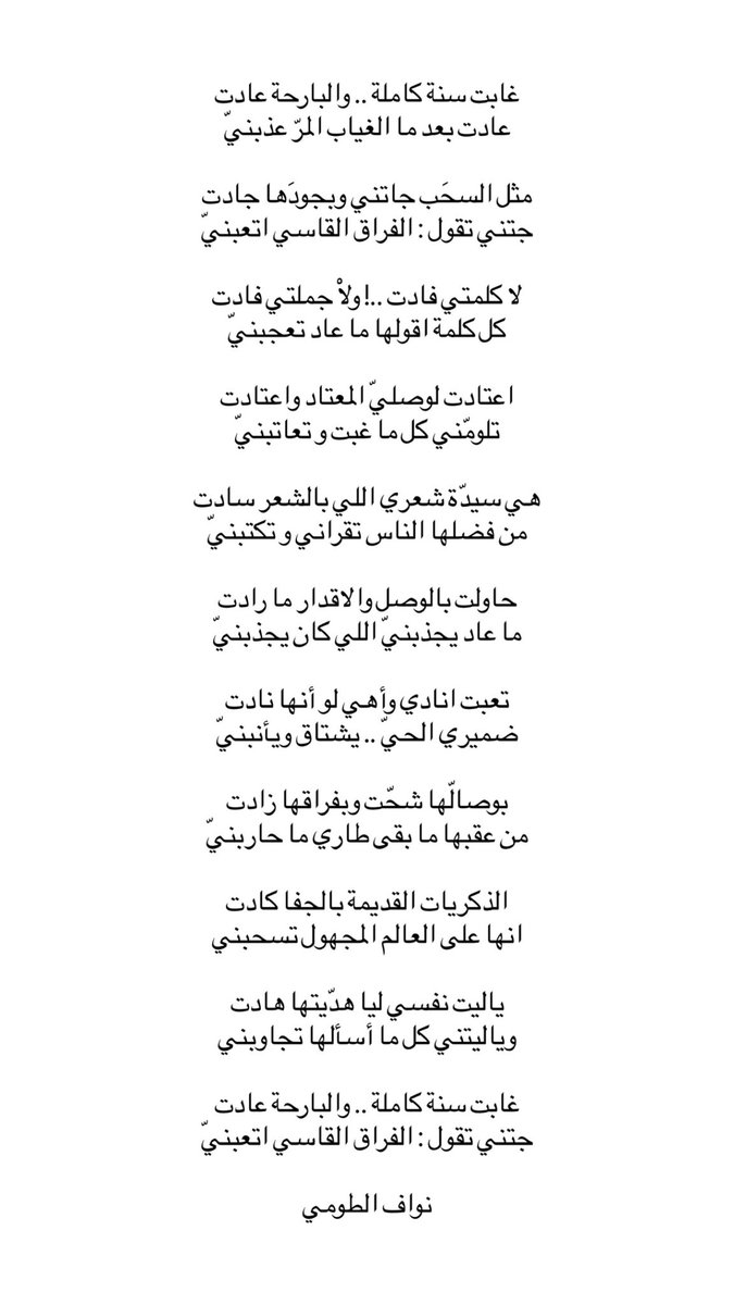 uyi_u9's tweet photo. غابت سنة كاملة .. والبارحة عادت
عادت بعد ما الغياب المرّ عذبنيّ

مثل السحَب جاتني وبجودَها جادت
جتني تقول : الفراق القاسي اتعبنيّ

لا كلمتي فادت ..! ولاْ جملتي فادت
كل كلمة اقولها ما عاد تعجبنيّ

اعتادت لوصليّ المعتاد واعتادت
تلومّني كل ما غبت و تعاتبنيّ

هي سيدّة شعري اللي بالشعر سادت
من فضلها الناس تقراني و تكتبنيّ

حاولت بالوصل والاقدار ما رادت
ما عاد يجذبنيّ اللي كان يجذبنيّ

تعبت انادي وأهي لو أنها نادت
ضميري الحيّ .. يشتاق ويأنبنيّ

بوصالّها شحّت وبفراقها زادت
من عقبها ما بقى طاري ما حاربنيّ

الذكريات القديمة بالجفا كادت
انها على العالم المجهول تسحبني

ياليت نفسي ليا هدّيتها هادت
وياليتني كل ما أسألها تجاوبني

غابت سنة كاملة .. والبارحة عادت
جتني تقول : الفراق القاسي اتعبنيّ

نواف الطومي
