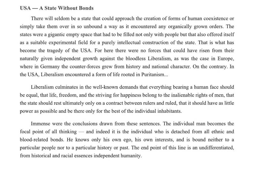 TeutonFire's tweet photo. National Socialism explicitly critiques Classical Liberalism as the foundation for a racially mixed egalitarian post-racial state. The concept of the individual as a separate entity from the state who's only duty to society as a whole is maximizing his individual efficiency. This is the polar-opposite of the National Socialist Gleichschaltung which coordinates society according to the principles of the volksgemeinschaft under the rule of the Führer, it is anti-constitutional and collectivizes society on racial grounds as a social-organism through the creation of the total state. 

Society is organized on the principle of collective good for the race which is a total rejection Americanism which prioritizes above all else individual liberty and acquisition of wealth. America's imperial ambitions and appeals to the Monroe Doctrine are contradictory and hypocritical as the moment their imperial ambitions go beyond their hemisphere it is memory-holed entirely, their telos is oriented towards the creation of post-racial world-state.
