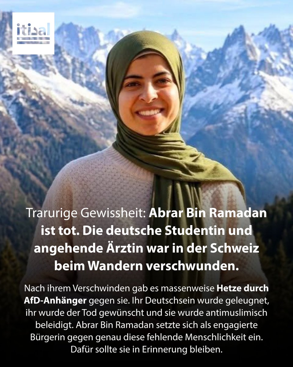 Tarek_Bae's tweet photo. Abrar Bin Ramadan war angehende Ärztin. Die Studentin aus Chemnitz liebte die Berge und war gerade für ein Praktikum in der Schweiz. Am 2. Mai brach die 26-Jährige zu einer Wanderung in den Alpen auf. Sie plante eine Bergtour zum rund 2.100 Meter hohen Augstmatthorn. Seitdem war sie verschwunden.

Am Dienstag nun führten neue Hinweise zum Fund ihres Leichnams. Die Behörden gehen von einem Unfalls aus.

Abrar bleibt in Erinnerung als wundervoller Mensch, der die Welt zum Besseren änderte. An der Otto-von-Guericke-Universität in Magdeburg gründete sie die Muslimische Hochschulgruppe. Mittlerweile gibt es 600 Mitglieder. Ein Beweis dafür, wie wichtig ihr Einsatz für Dialog, Gemeinschaft und Zivilgesellschaft war. Abrar träume von einem Ostdeutschland, das Vielfalt nicht nur akzeptiert, sondern zelebriert.
 Und der Auftrag bleibt bestehen. Denn seit ihrem Verschwinden zeigten AfD-Anhänger, dass wir Menschen wie Abrar dringend benötigen.
 Unter Nachrichtenbeiträgen über ihr Verschwinden sammelten sich tausende menschenverachtende Kommentare. Die Facebook-Seite „Unsere Heimat Deutschland“, auf der für die AfD geworben wird, postete ein Bild von Abrar mit den Worten: „Eine ‚Deutsche‘??? [Drei Lach-Smileys] Allenfalls eine deutsche Staatsbürgerin…“

„Die wird wohl ein Deutsches WC geputzt haben. Das war das einzige Deutsche bei der“, schreibt ein Nutzer. Peter Gäbel aus Dresden kommentiert: „Islamistin“. „Die vermisst keiner“, meint Nico Heintz aus St. Ingbert, der sich für die AfD ausspricht. „Vermisst die einer? Ich nicht. Alles gut“, schreibt Thomas Wiedmann aus Kirchheim. „Wahrscheinlich am Kopftuch hängen geblieben die Ausländerschla…..“, hetzt Matthias Röchow aus Fulda. Auch er teilt leidenschaftlich AfD-Beiträge. 

Marco Aeschlimann, der zur Wahl der AfD aufruft, stellt ihr Deutschsein in Frage und erhält dafür über 4.000 Likes. Als eine Nutzerin darunter schreibt: „Was weg ist, ist weg“, erwidert Aeschlimann: „Gut so“. Der AfD-Bundestagskandidat Johannes Normann teilt den Beitrag weiter.

Das macht die AfD aus Menschen. Dieses fehlende Mitgefühl versuchte Abrar zu verändern. In Gedenken an sie sollte an ihre Mühen und Träume angeknüpft werden.