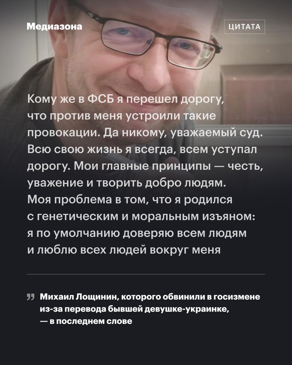 mediazzzona's tweet photo. «Все обвинение построено на лжи». Последнее слово программиста Михаила Лощинина, приговоренного к 16 годам за перевод денег бывшей девушке из Украины

Программист Михаил Лощинин, который уехал из России в 2000 году и получил гражданство Бельгии, летом прошлого года приехал на мотоцикле из Германии, чтобы навестить больного отца. Его задержали на границе, нашли в телефоне перевод бывшей девушке из Украины на 18 тысяч рублей — и обвинили в госизмене.

На днях Псковский областной суд назначил ему 16 лет колонии строгого режима. Мы публикуем речь Михаила, с которой он выступил в суде перед приговором: https://t.co/ZXo6OpS1Rz