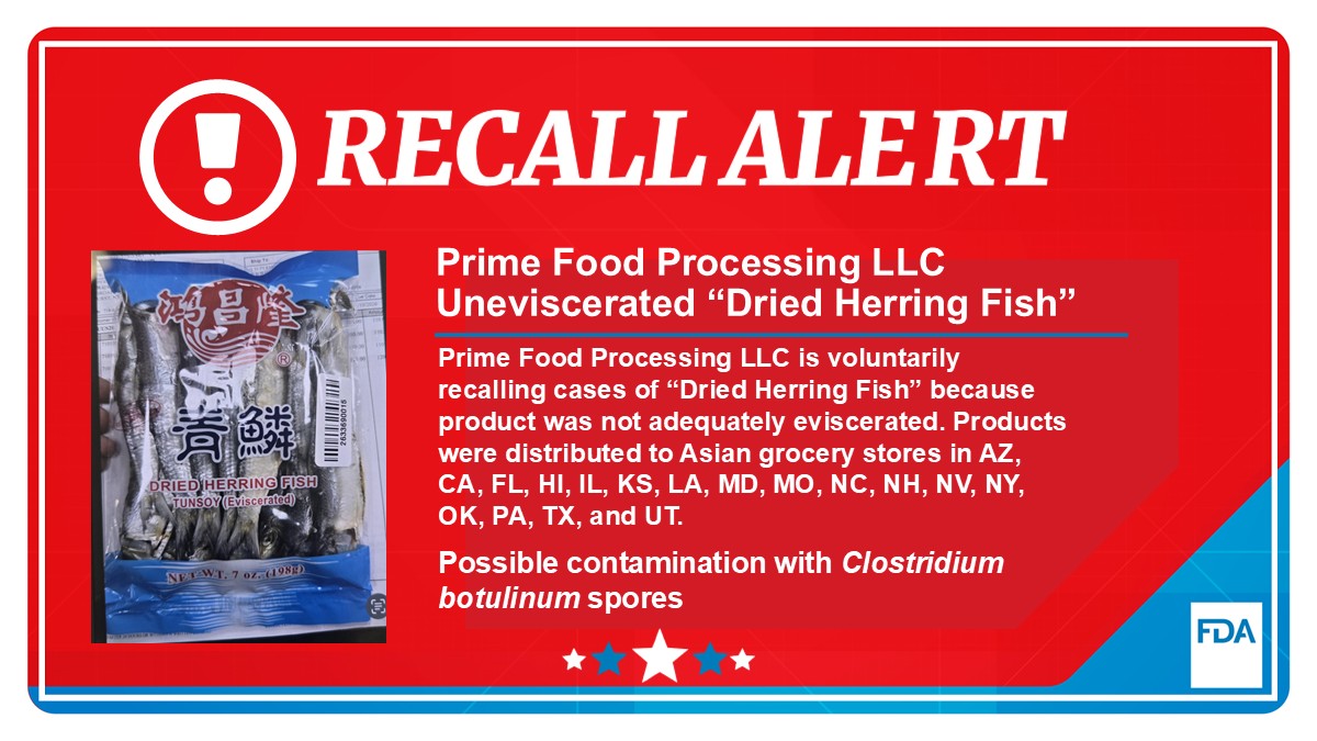 Prime Food Processing LLC is voluntarily recalling 69 cases of “Dried Herring Fish” because the product was not adequately eviscerated and may be contaminated with Clostridium botulinum spores. The recalled products were distributed to Asian grocery stores in the following states: AZ, CA, FL, HI, IL, KS, LA, MD, MO, NC, NH, NV, NY, OK, PA, TX, UT.  