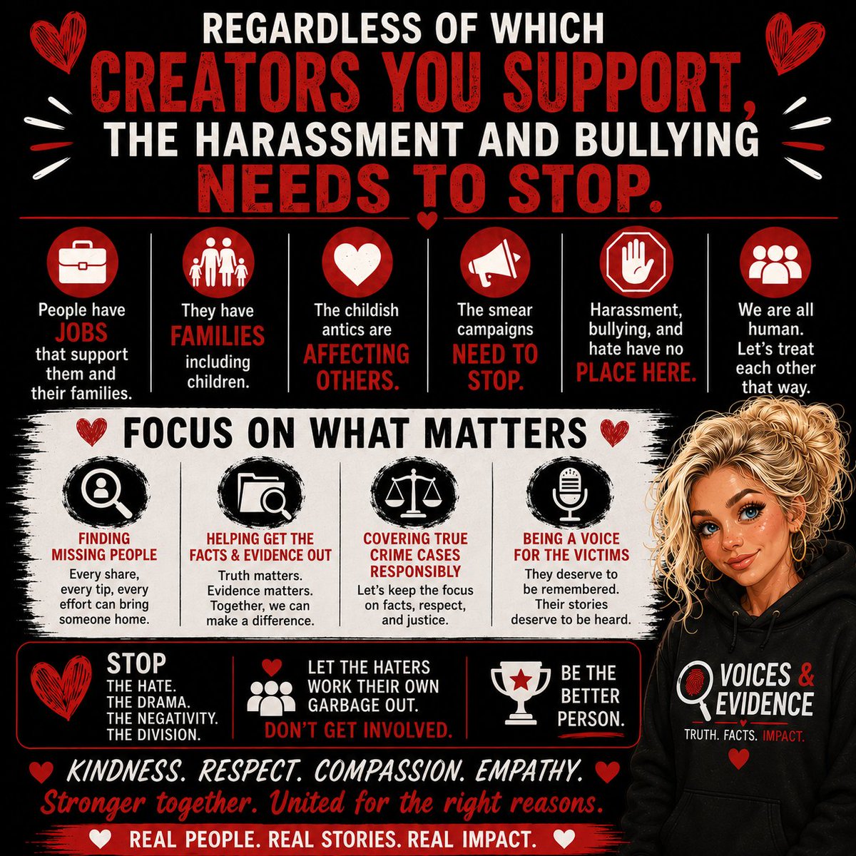 VoicesEvidence's tweet photo. I won't stop talking about this until the bullying, harassment, and smear campaigns stop.

I don't care which creator you support.
I don't care which side you're on.
And I refuse to pick sides.

What I do care about are the innocent people being impacted by the behavior we're seeing across the true crime community.

People have jobs.
People have families.
People have spouses, parents, and children who never signed up for this abuse.

The constant attacks, doxxing, harassment, intimidation, and public smear campaigns are affecting real lives.

Today, I want to recognize and thank the creators and followers who have publicly stepped forward and said, "Enough is enough." 
Those individuals deserve to be commended.

It takes courage to walk away from drama.
It takes character to choose respect over retaliation.
And it takes integrity to focus on what truly matters.

At Voices & Evidence, our mission has never changed:

🔎 Raise awareness for missing persons.
📂 Share facts and evidence.
🎙️ Be a voice for victims and their families.
⚖️ Promote respectful discussion and accountability.

The people involved in these creator disputes need to work through their own issues. Let them.

Don't become part of the pile-on.
Don't join the harassment.
Don't spread the rumors.
Don't amplify the hate.

Be the Good.

Support the creators you enjoy.
Ignore the creators you don't.
And keep your focus on the victims, the missing, and the families still searching for answers.

Real people.
Real cases.
Real impact.

Let's get back to what matters.