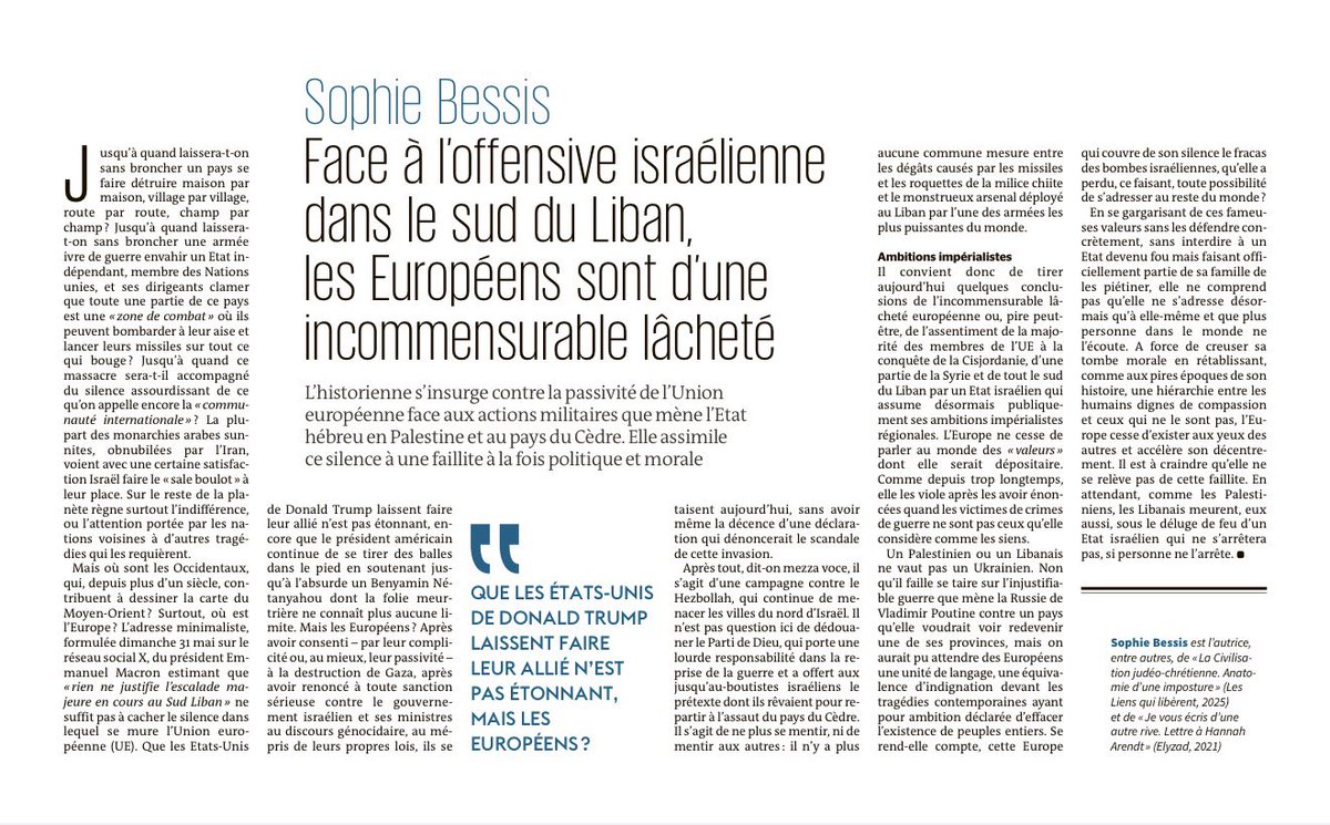 karimbitar's tweet photo. 🇪🇺 🇮🇱 🇱🇧 « Face à l’offensive israélienne dans le sud du Liban, les Européens sont d’une incommensurable lâcheté »
https://t.co/4mIVDECG7s
L’historienne Sophie Bessis s’insurge, dans une tribune au Monde, contre la passivité de l’Union européenne face aux actions militaires que mène l’Etat hébreu en Palestine et au pays du Cèdre. Elle assimile ce silence à une faillite à la fois politique et morale.

“Jusqu’à quand laissera-t-on sans broncher un pays se faire détruire maison par maison, village par village, route par route, champ par champ ? Jusqu’à quand laissera-t-on sans broncher une armée ivre de guerre envahir un Etat indépendant, membre des Nations unies, et ses dirigeants clamer que toute une partie de ce pays est une « zone de combat » où ils peuvent bombarder à leur aise et lancer leurs missiles sur tout ce qui bouge ? 

Jusqu’à quand ce massacre sera-t-il accompagné du silence assourdissant de ce qu’on appelle encore la « communauté internationale » ? La plupart des monarchies arabes sunnites, obnubilées par l’Iran, voient avec une certaine satisfaction Israël faire le « sale boulot » à leur place. Sur le reste de la planète règne surtout l’indifférence, ou l’attention portée par les nations voisines à d’autres tragédies qui les requièrent.

Mais où sont les Occidentaux, qui, depuis plus d’un siècle, contribuent à dessiner la carte du Moyen-Orient ? Surtout, où est l’Europe ? L’adresse minimaliste, formulée dimanche 31 mai sur le réseau social X, du président Emmanuel Macron estimant que « rien ne justifie l’escalade majeure en cours au Sud Liban » ne suffit pas à cacher le silence dans lequel se mure l’Union européenne (UE).

Que les USA de Trump laissent faire leur allié n’est pas étonnant, encore que le président américain continue de se tirer des balles dans le pied en soutenant jusqu’à l’absurde un Benyamin Nétanyahou dont la folie meurtrière ne connaît plus aucune limite. Mais les Européens ? Après avoir consenti –par leur complicité ou, au mieux, leur passivité– à la destruction de Gaza, après avoir renoncé à toute sanction sérieuse contre le gouvernement israélien et ses ministres au discours génocidaire, au mépris de leurs propres lois, ils se taisent aujourd’hui, sans avoir même la décence d’une déclaration qui dénoncerait le scandale de cette invasion.

Après tout, dit-on mezza voce, il s’agit d’une campagne contre le Hezbollah, qui continue de menacer les villes du nord d’Israël. Il n’est pas question ici de dédouaner le Parti de Dieu, qui porte une lourde responsabilité dans la reprise de la guerre et a offert aux jusqu’au-boutistes israéliens le prétexte dont ils rêvaient pour repartir à l’assaut du pays du Cèdre. Il s’agit de ne plus se mentir, ni de mentir aux autres : il n’y a plus aucune commune mesure entre les dégâts causés par les missiles et les roquettes de la milice chiite et le monstrueux arsenal déployé au Liban par l’une des armées les plus puissantes du monde.

(…)
L’Europe ne cesse de parler au monde des « valeurs » dont elle serait dépositaire. Comme depuis trop longtemps, elle les viole après les avoir énoncées quand les victimes de crimes de guerre ne sont pas ceux qu’elle considère comme les siens.

Un Palestinien ou un Libanais ne vaut pas un Ukrainien. Non qu’il faille se taire sur l’injustifiable guerre que mène la Russie de Vladimir Poutine contre un pays qu’elle voudrait voir redevenir une de ses provinces, mais on aurait pu attendre des Européens une unité de langage, une équivalence d’indignation devant les tragédies contemporaines ayant pour ambition déclarée d’effacer l’existence de peuples entiers. Se rend-elle compte, cette Europe qui couvre de son silence le fracas des bombes israéliennes, qu’elle a perdu, ce faisant, toute possibilité de s’adresser au reste du monde.”

Sophie Bessis est l’autrice de « La Civilisation judéo-chrétienne. Anatomie d’une imposture » (Les Liens qui libèrent, 2025) et de « Je vous écris d’une autre rive. Lettre à Hannah Arendt » (Elyzad, 2021).